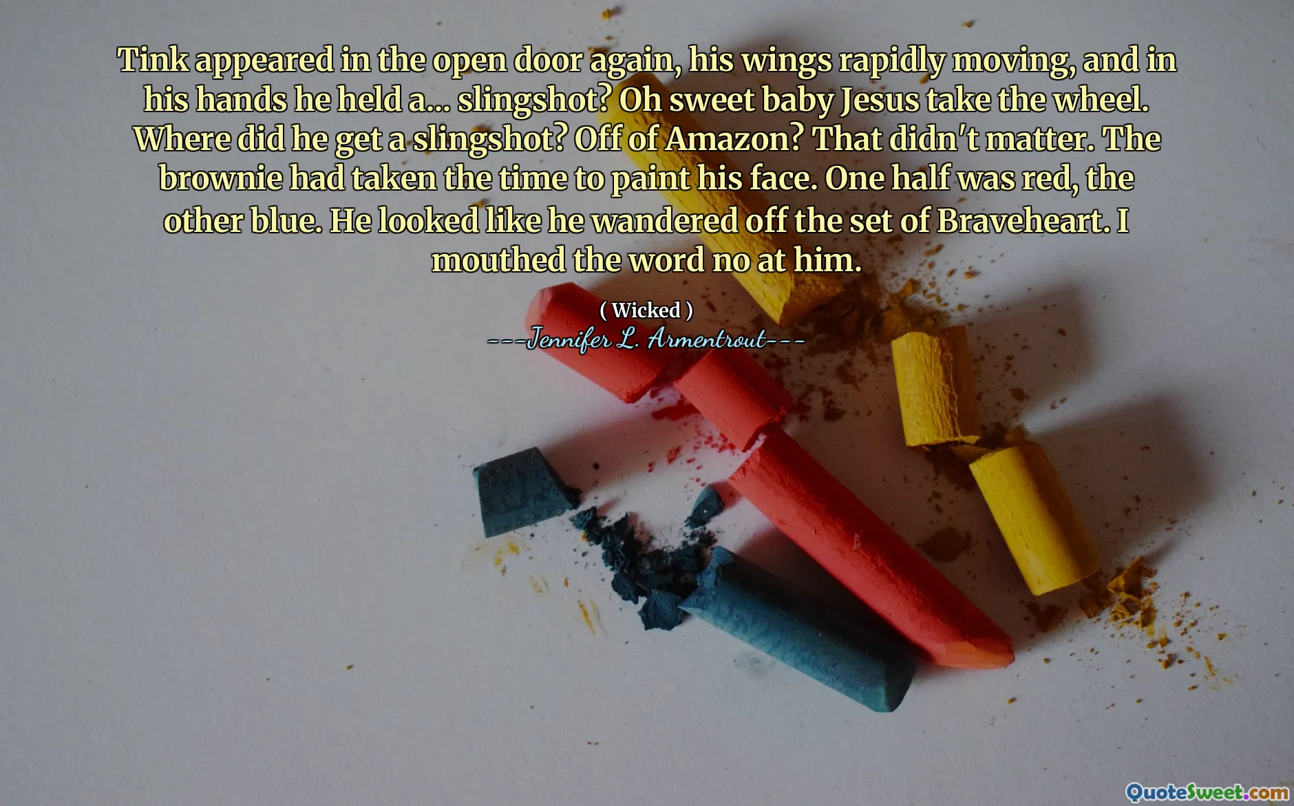 Tink appeared in the open door again, his wings rapidly moving, and in his hands he held a... slingshot? Oh sweet baby Jesus take the wheel. Where did he get a slingshot? Off of Amazon? That didn't matter. The brownie had taken the time to paint his face. One half was red, the other blue. He looked like he wandered off the set of Braveheart. I mouthed the word no at him.