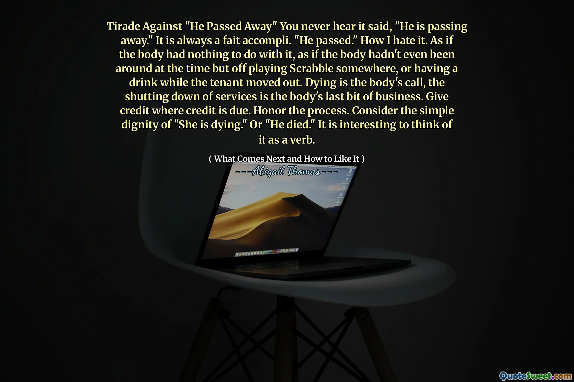 Tirade Against "He Passed Away" You never hear it said, "He is passing away." It is always a fait accompli. "He passed." How I hate it. As if the body had nothing to do with it, as if the body hadn't even been around at the time but off playing Scrabble somewhere, or having a drink while the tenant moved out. Dying is the body's call, the shutting down of services is the body's last bit of business. Give credit where credit is due. Honor the process. Consider the simple dignity of "She is dying." Or "He died." It is interesting to think of it as a verb.