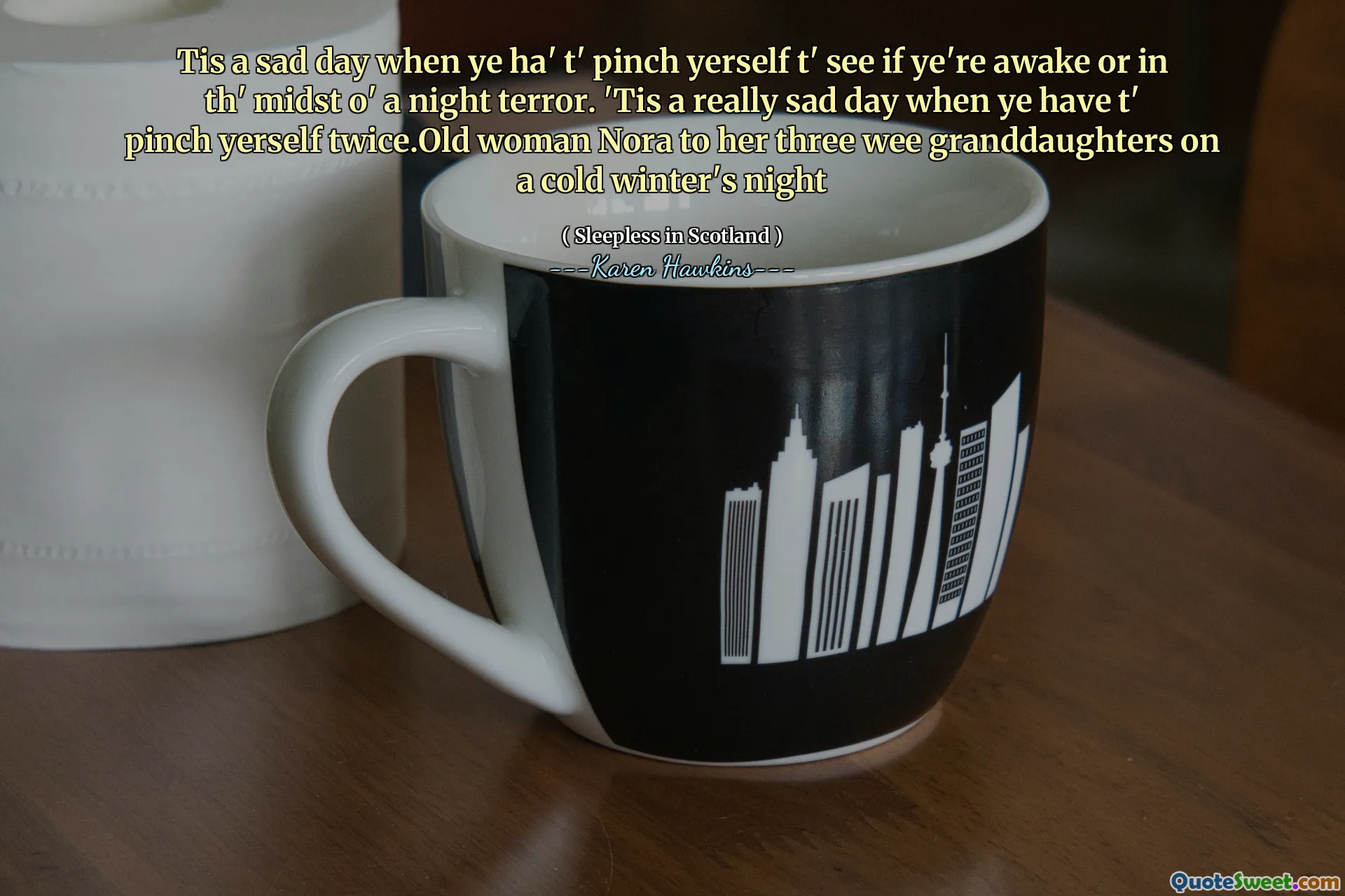 Tis a sad day when ye ha' t' pinch yerself t' see if ye're awake or in th' midst o' a night terror. 'Tis a really sad day when ye have t' pinch yerself twice.Old woman Nora to her three wee granddaughters on a cold winter's night