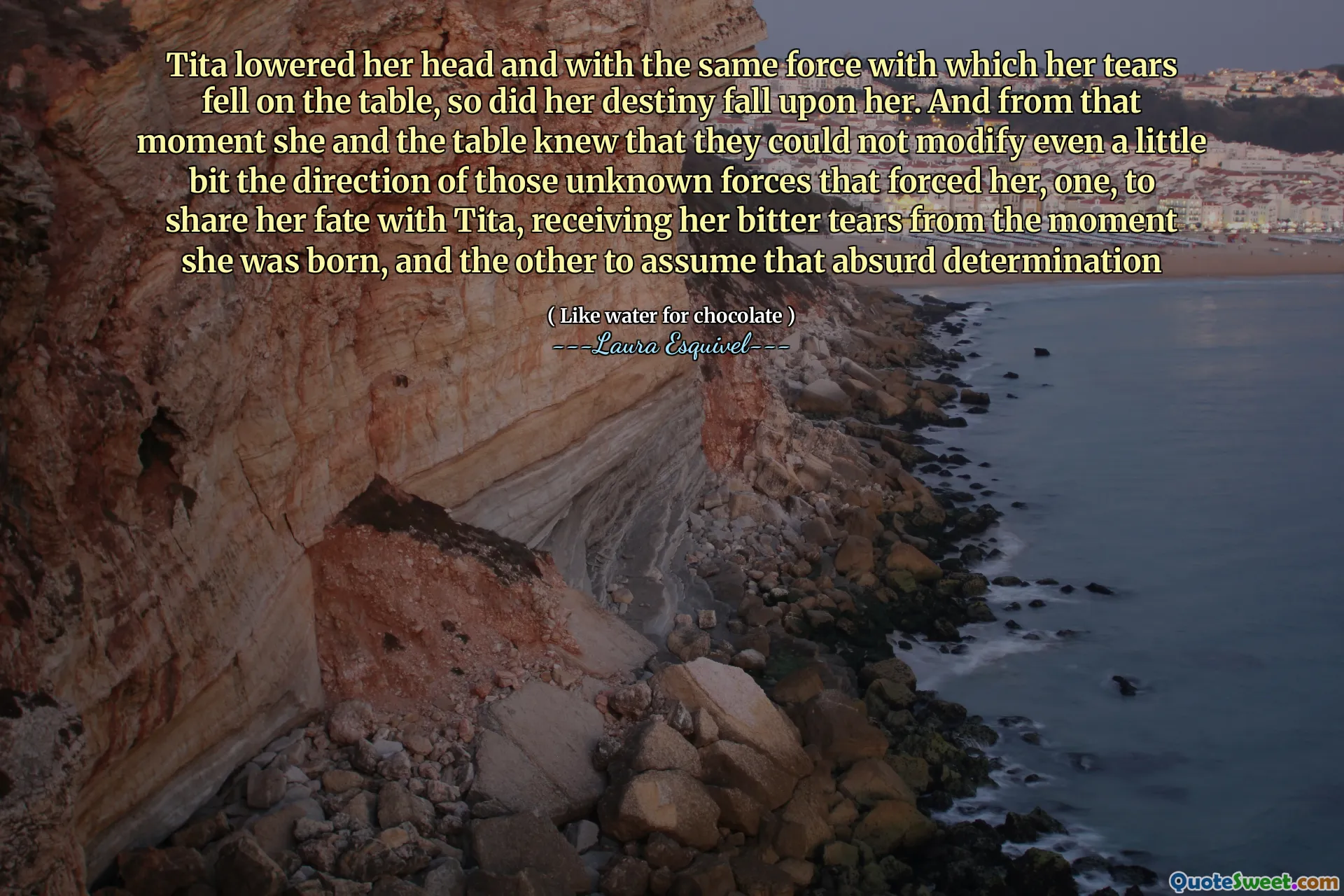 Tita lowered her head and with the same force with which her tears fell on the table, so did her destiny fall upon her. And from that moment she and the table knew that they could not modify even a little bit the direction of those unknown forces that forced her, one, to share her fate with Tita, receiving her bitter tears from the moment she was born, and the other to assume that absurd determination