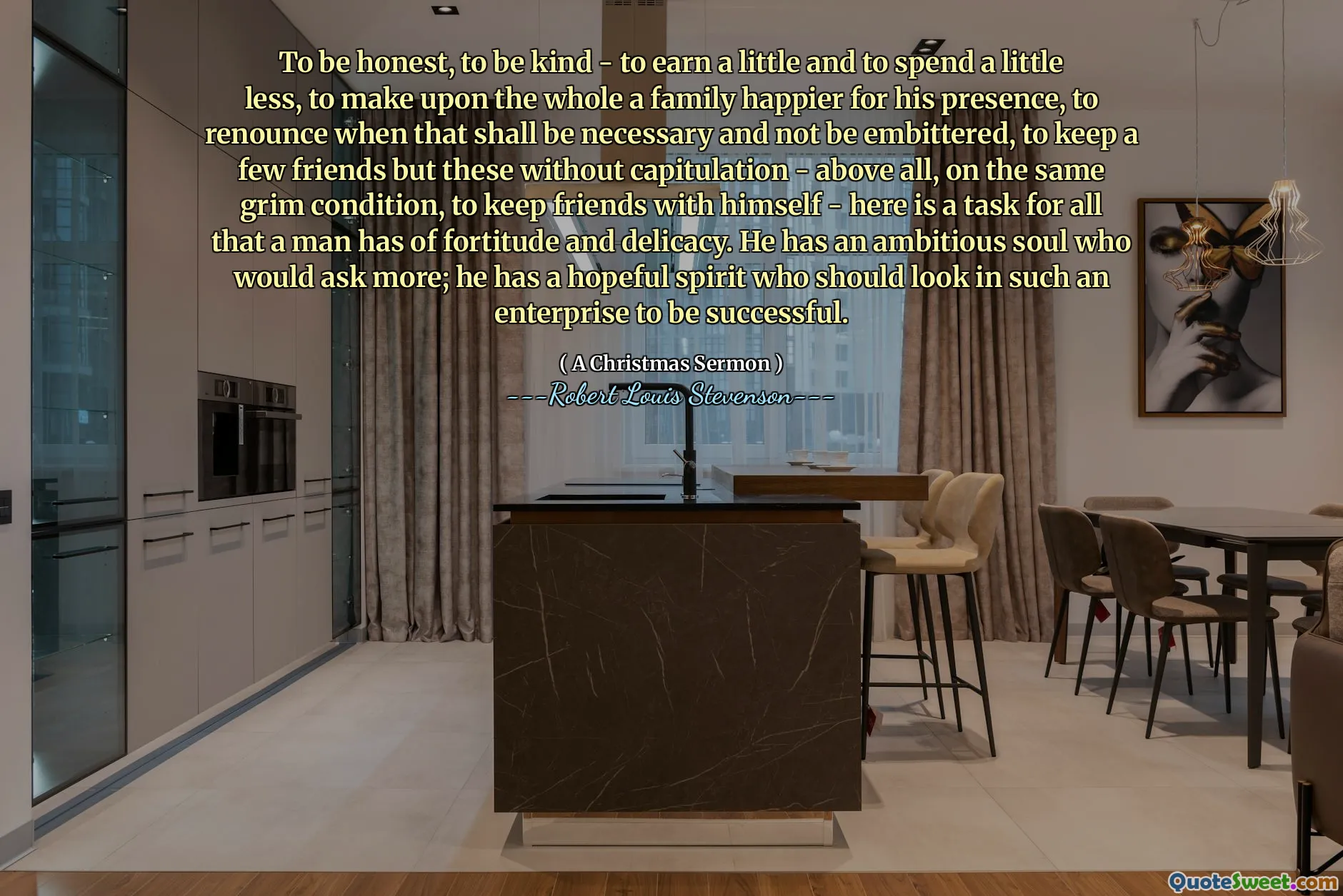 To be honest, to be kind - to earn a little and to spend a little less, to make upon the whole a family happier for his presence, to renounce when that shall be necessary and not be embittered, to keep a few friends but these without capitulation - above all, on the same grim condition, to keep friends with himself - here is a task for all that a man has of fortitude and delicacy. He has an ambitious soul who would ask more; he has a hopeful spirit who should look in such an enterprise to be successful.