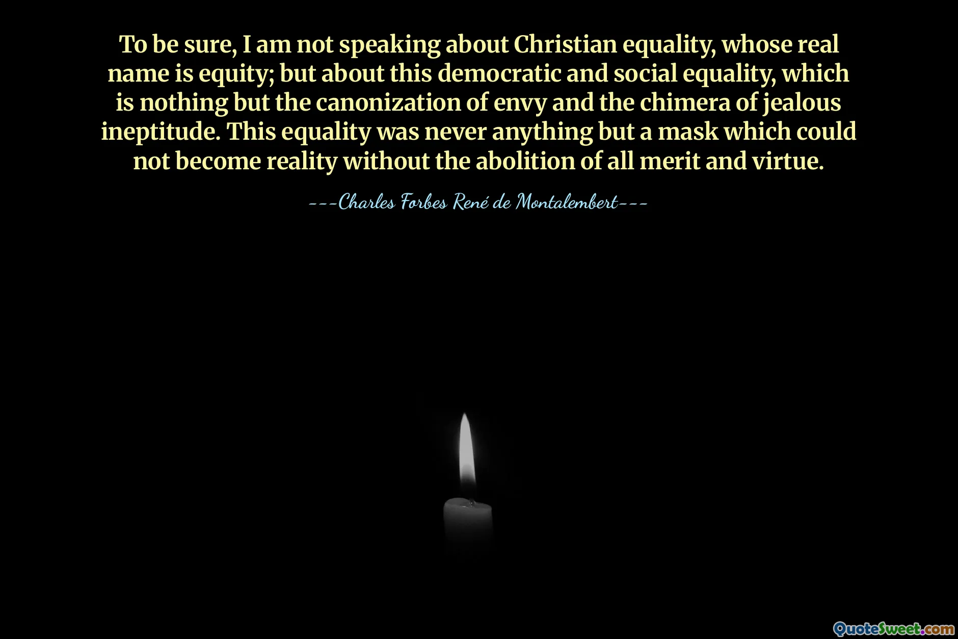 To be sure, I am not speaking about Christian equality, whose real name is equity; but about this democratic and social equality, which is nothing but the canonization of envy and the chimera of jealous ineptitude. This equality was never anything but a mask which could not become reality without the abolition of all merit and virtue.