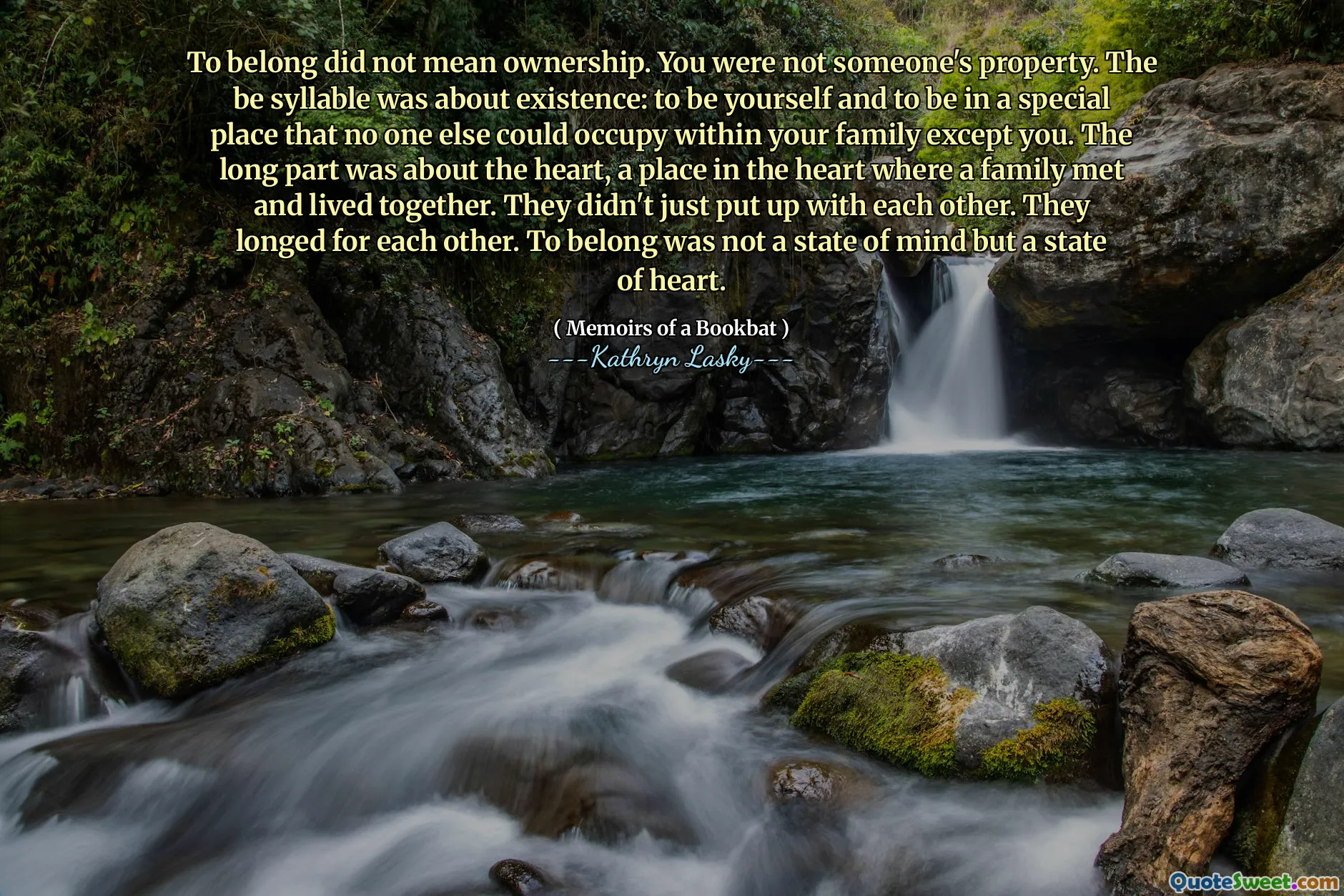 To belong did not mean ownership. You were not someone's property. The be syllable was about existence: to be yourself and to be in a special place that no one else could occupy within your family except you. The long part was about the heart, a place in the heart where a family met and lived together. They didn't just put up with each other. They longed for each other. To belong was not a state of mind but a state of heart.