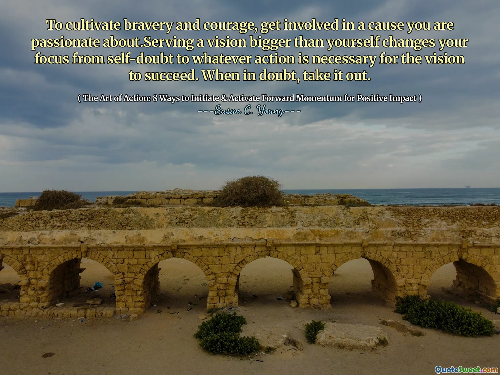 To cultivate bravery and courage, get involved in a cause you are passionate about.Serving a vision bigger than yourself changes your focus from self-doubt to whatever action is necessary for the vision to succeed. When in doubt, take it out.