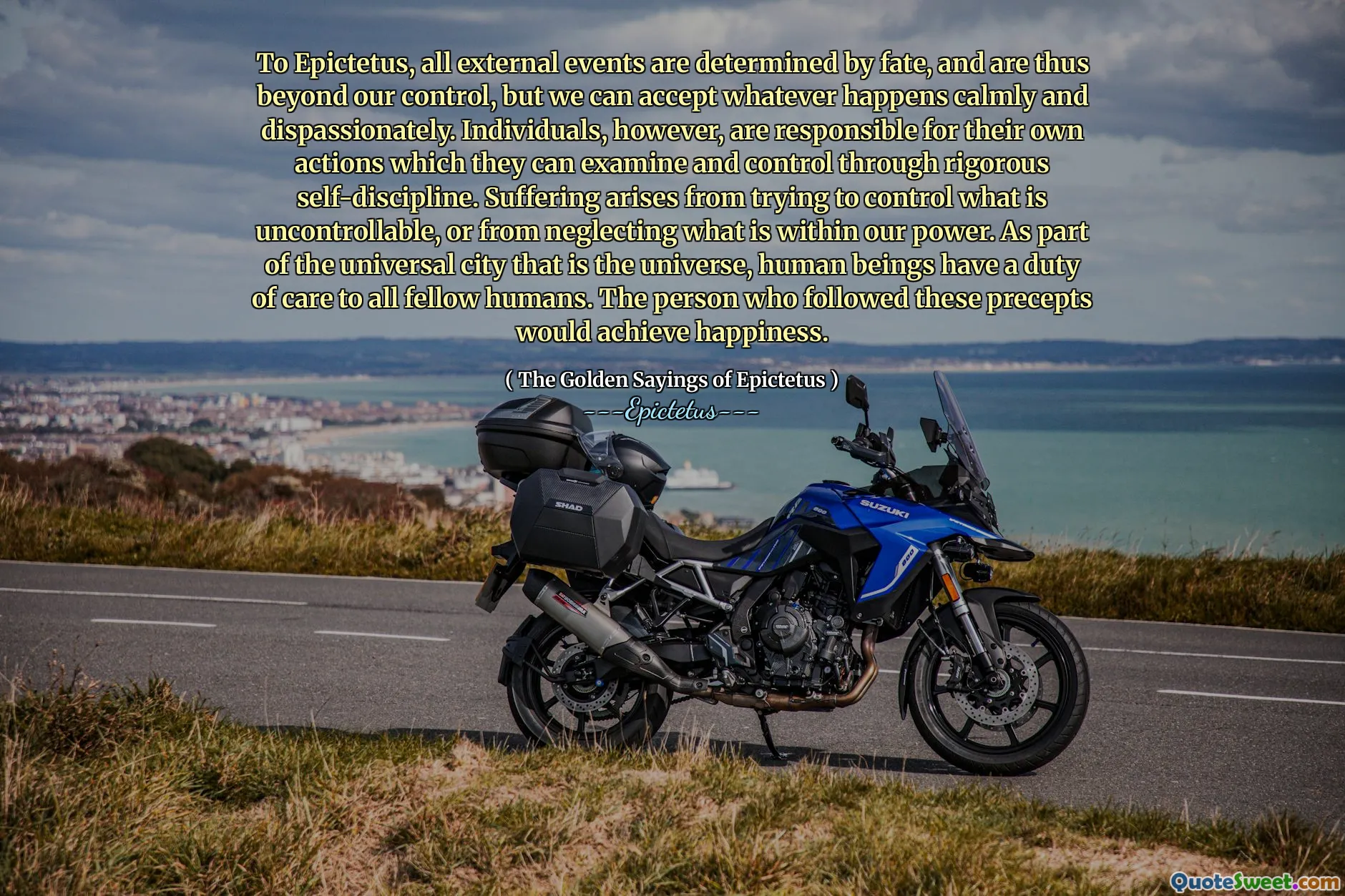 To Epictetus, all external events are determined by fate, and are thus beyond our control, but we can accept whatever happens calmly and dispassionately. Individuals, however, are responsible for their own actions which they can examine and control through rigorous self-discipline. Suffering arises from trying to control what is uncontrollable, or from neglecting what is within our power. As part of the universal city that is the universe, human beings have a duty of care to all fellow humans. The person who followed these precepts would achieve happiness.