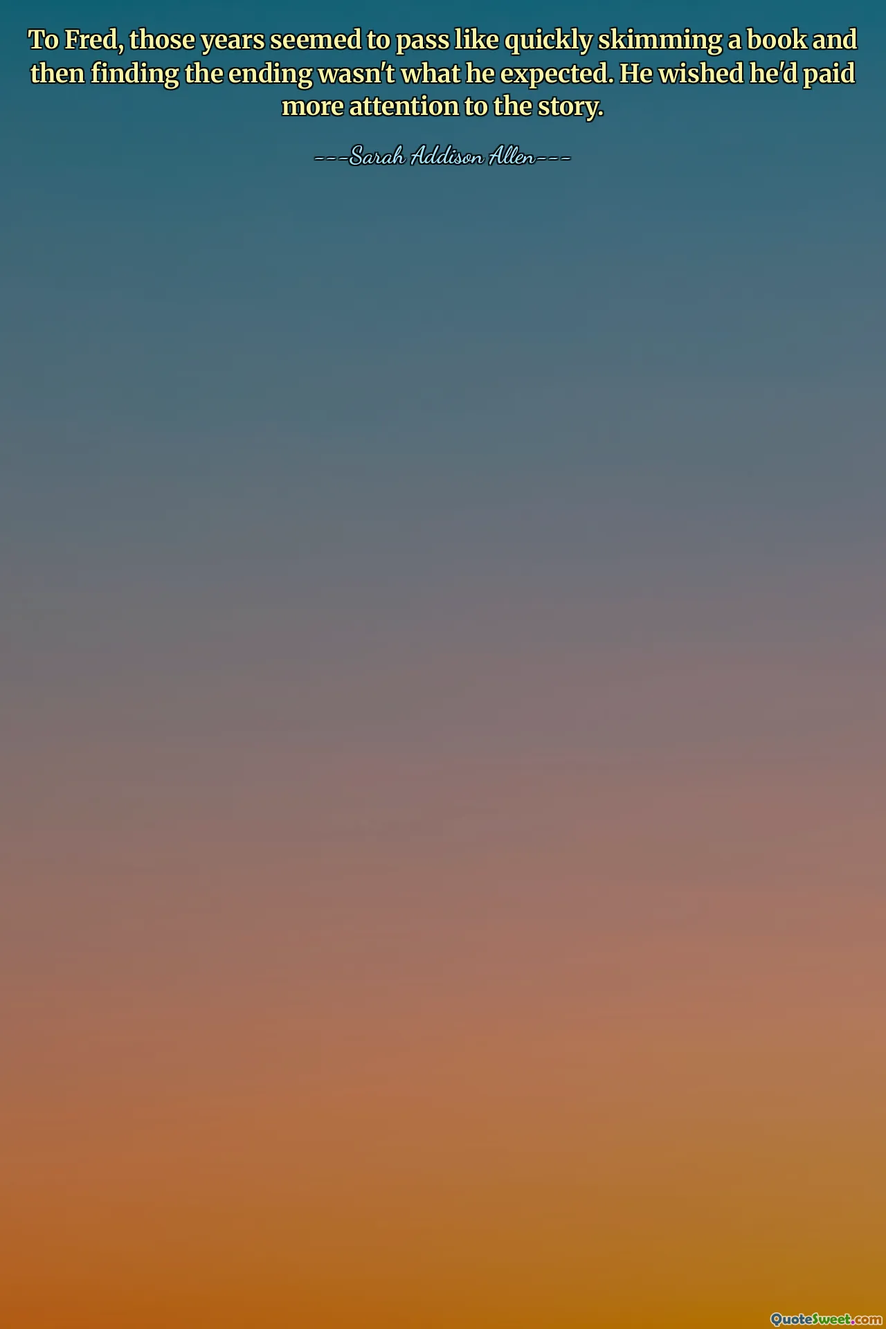 To Fred, those years seemed to pass like quickly skimming a book and then finding the ending wasn't what he expected. He wished he'd paid more attention to the story.