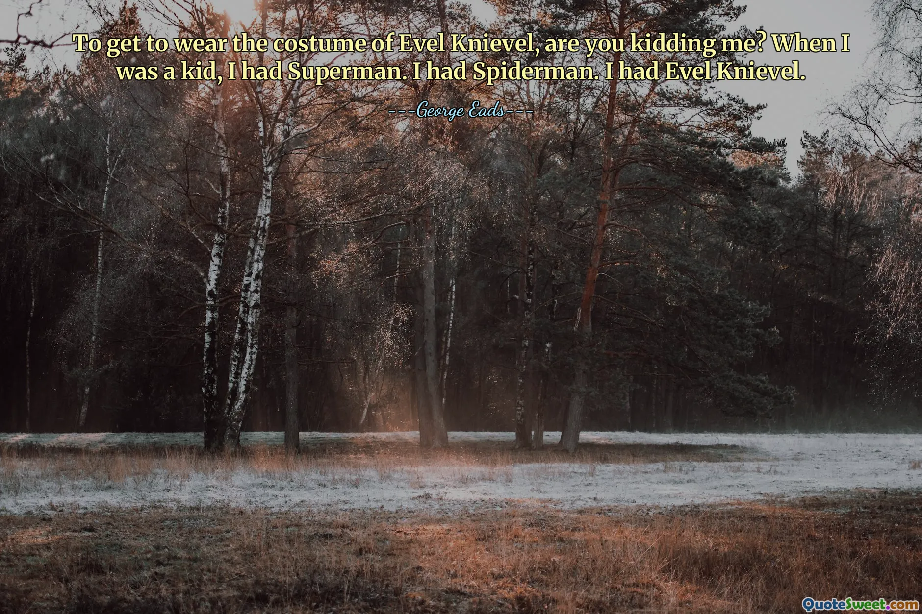 To get to wear the costume of Evel Knievel, are you kidding me? When I was a kid, I had Superman. I had Spiderman. I had Evel Knievel.
