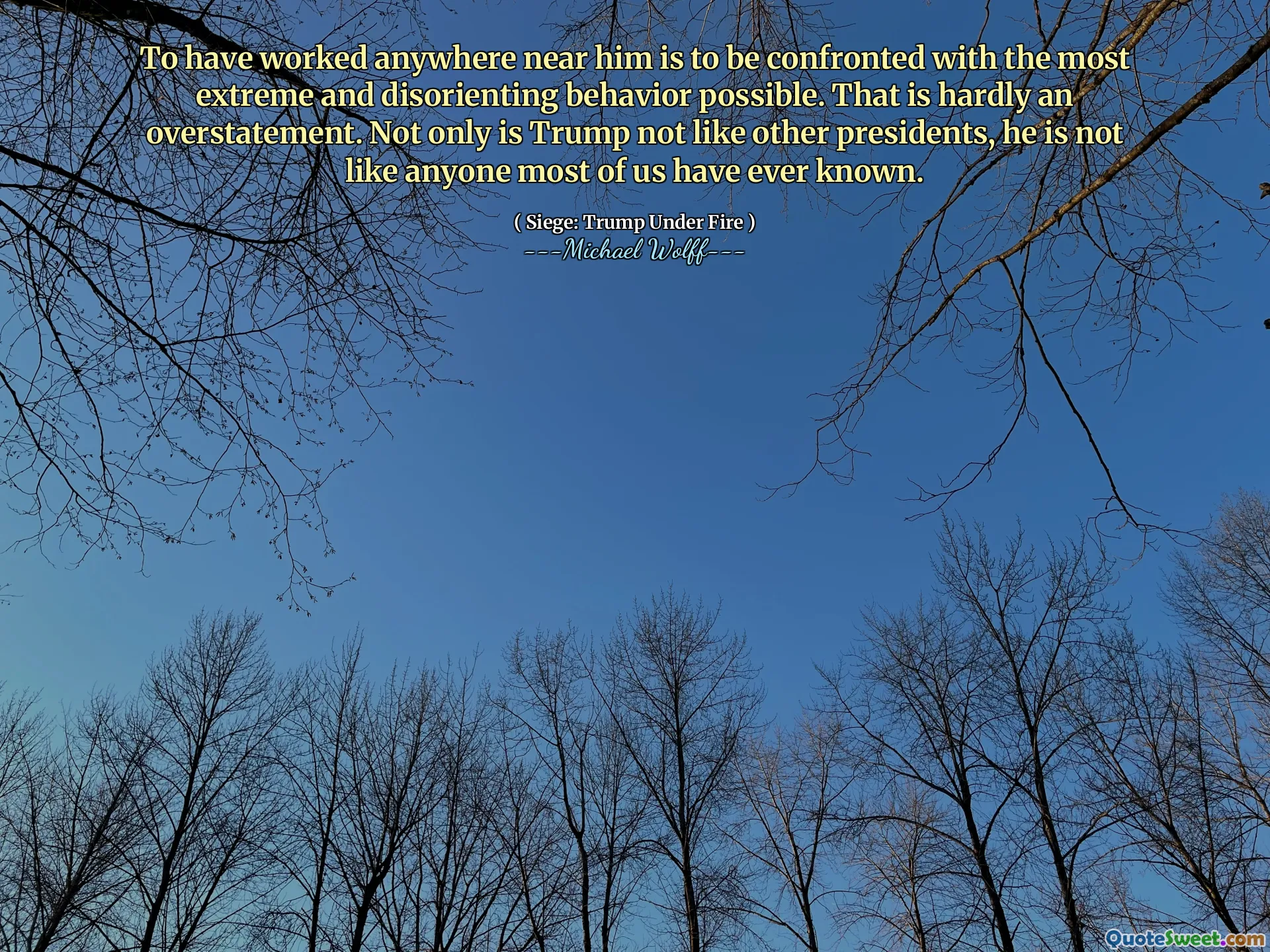 To have worked anywhere near him is to be confronted with the most extreme and disorienting behavior possible. That is hardly an overstatement. Not only is Trump not like other presidents, he is not like anyone most of us have ever known.