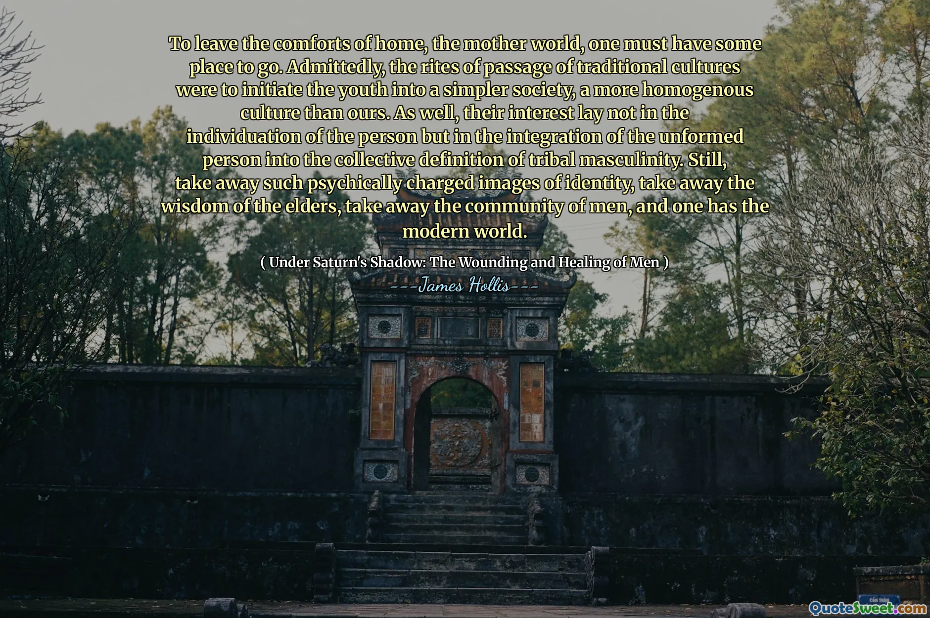 To leave the comforts of home, the mother world, one must have some place to go. Admittedly, the rites of passage of traditional cultures were to initiate the youth into a simpler society, a more homogenous culture than ours. As well, their interest lay not in the individuation of the person but in the integration of the unformed person into the collective definition of tribal masculinity. Still, take away such psychically charged images of identity, take away the wisdom of the elders, take away the community of men, and one has the modern world.