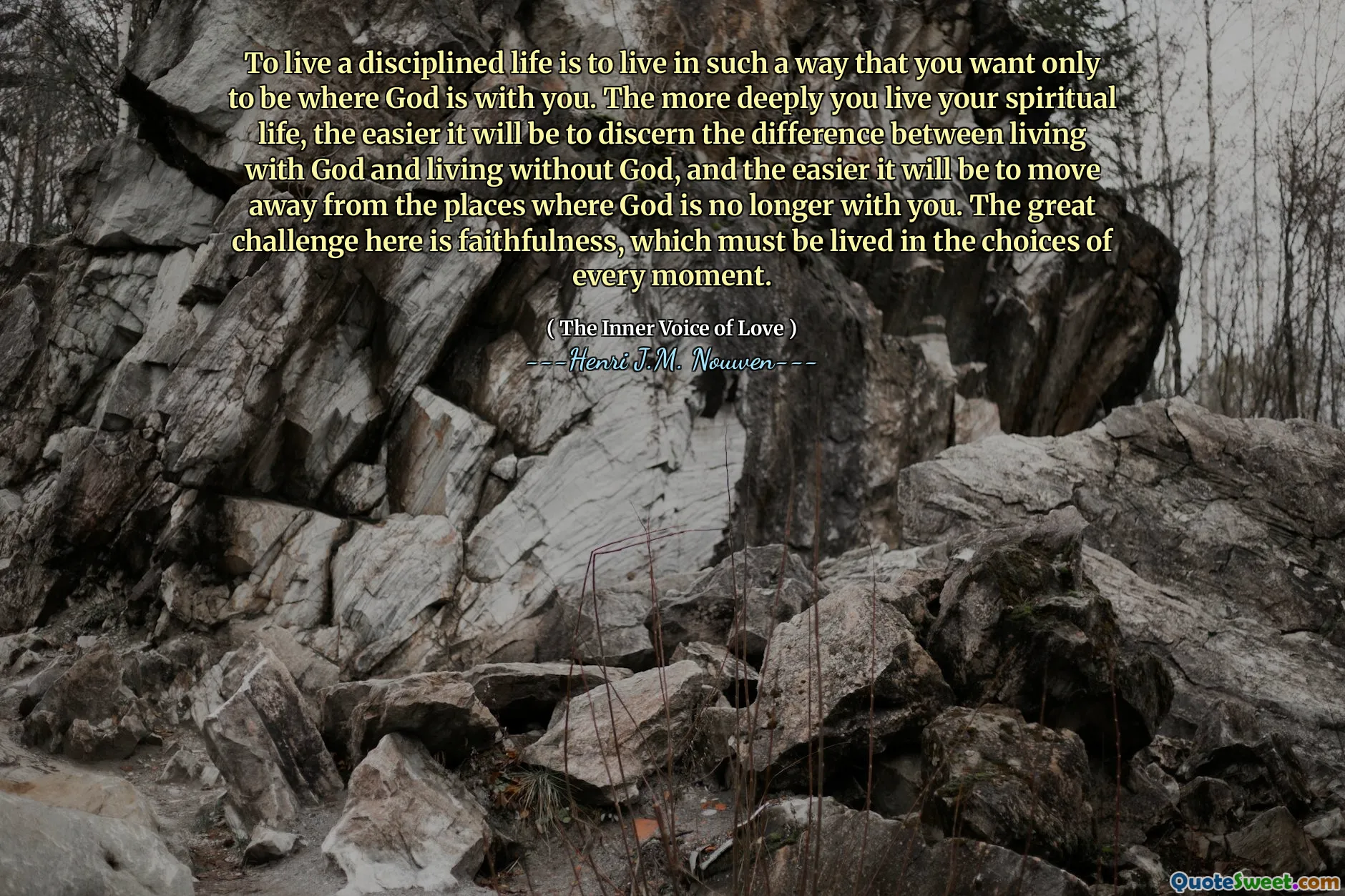To live a disciplined life is to live in such a way that you want only to be where God is with you. The more deeply you live your spiritual life, the easier it will be to discern the difference between living with God and living without God, and the easier it will be to move away from the places where God is no longer with you. The great challenge here is faithfulness, which must be lived in the choices of every moment.