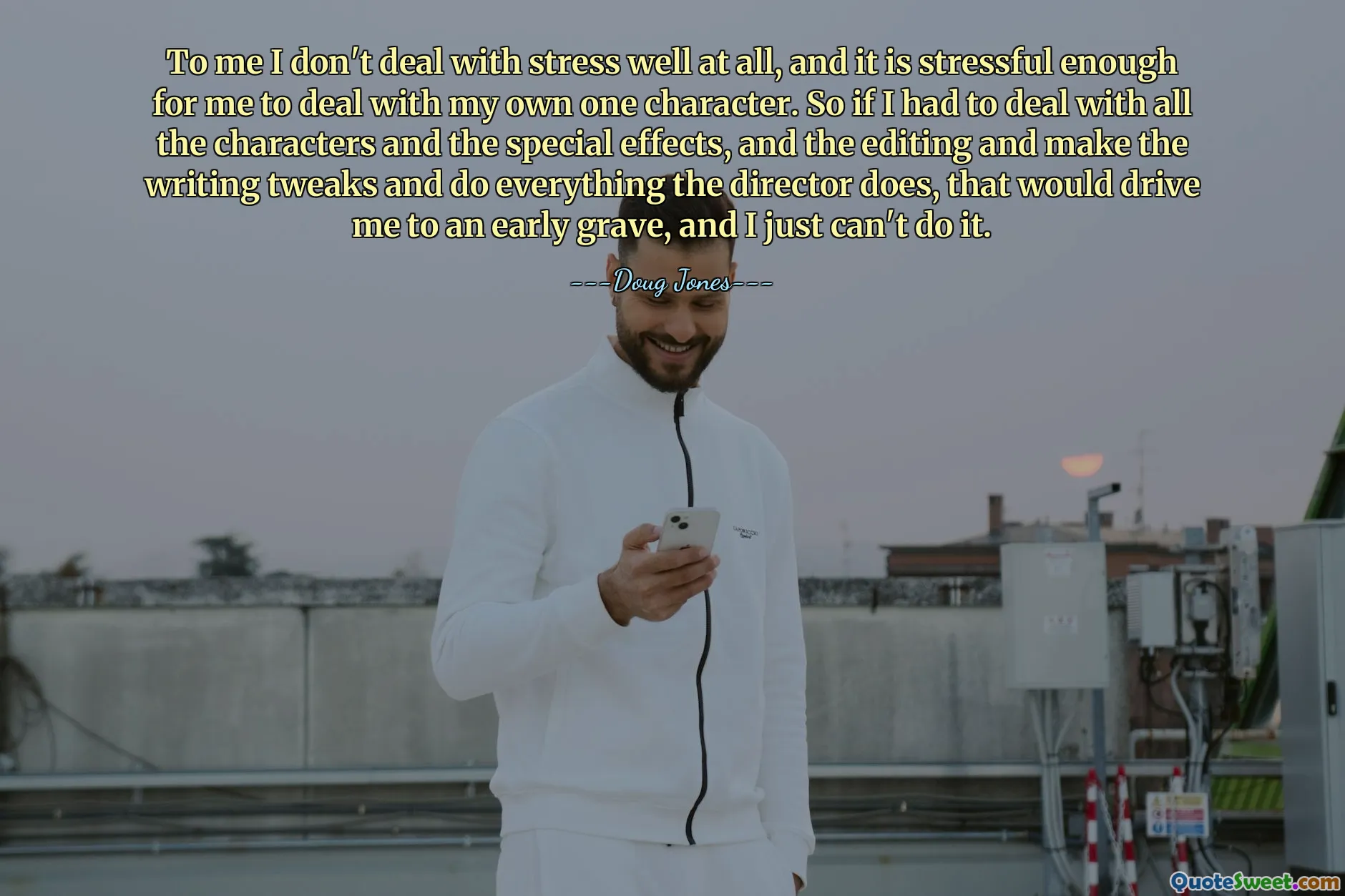 Meiner Meinung nach kann ich mit Stress überhaupt nicht gut umgehen, und es ist stressig genug für mich, mich mit meiner eigenen Figur auseinanderzusetzen. Wenn ich mich also mit all den Charakteren und den Spezialeffekten und dem Schnitt befassen müsste, das Drehbuch anpassen und alles tun müsste, was der Regisseur tut, würde mich das in ein frühes Grab treiben, und ich kann es einfach nicht tun.