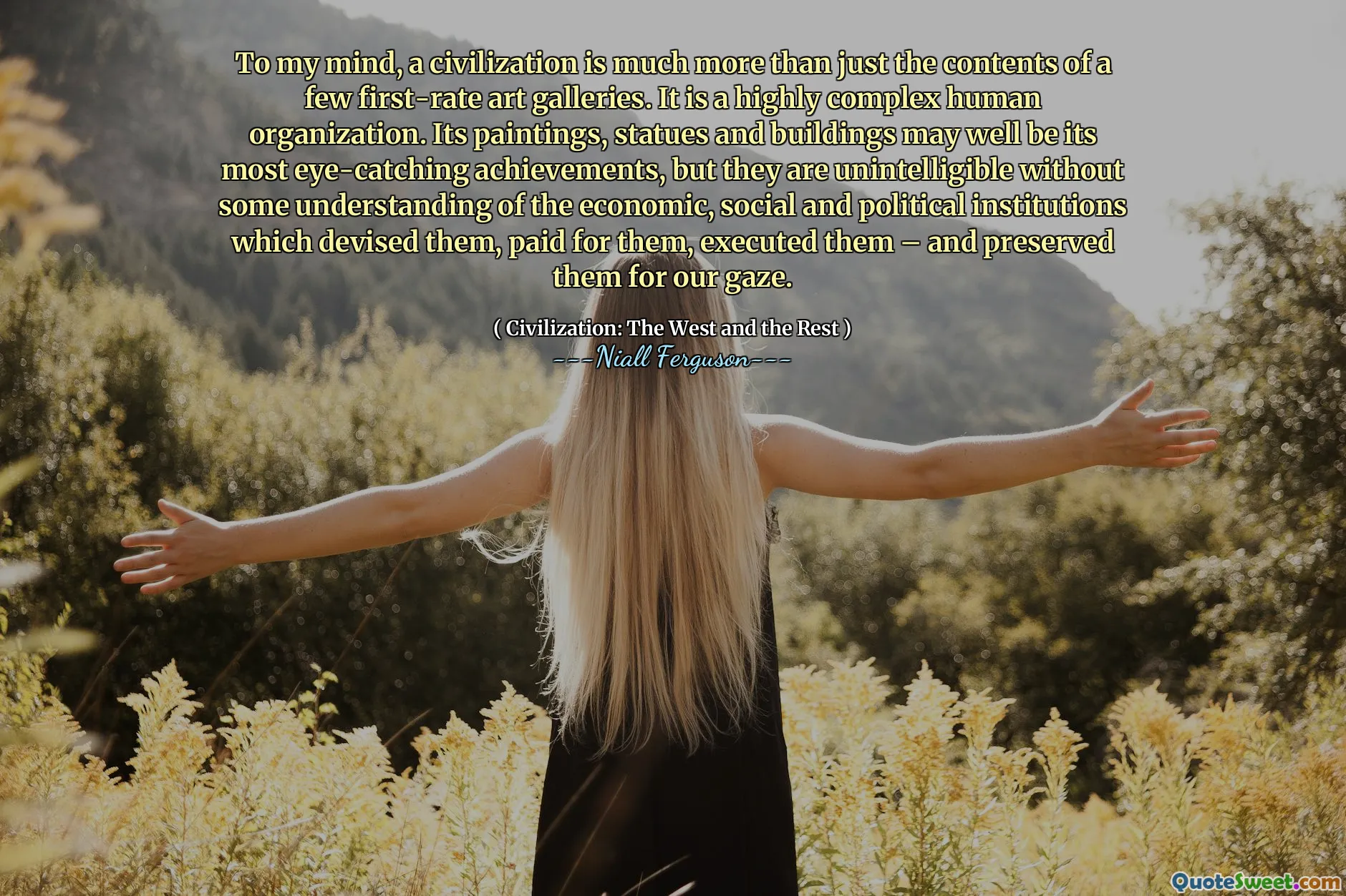 To my mind, a civilization is much more than just the contents of a few first-rate art galleries. It is a highly complex human organization. Its paintings, statues and buildings may well be its most eye-catching achievements, but they are unintelligible without some understanding of the economic, social and political institutions which devised them, paid for them, executed them – and preserved them for our gaze.