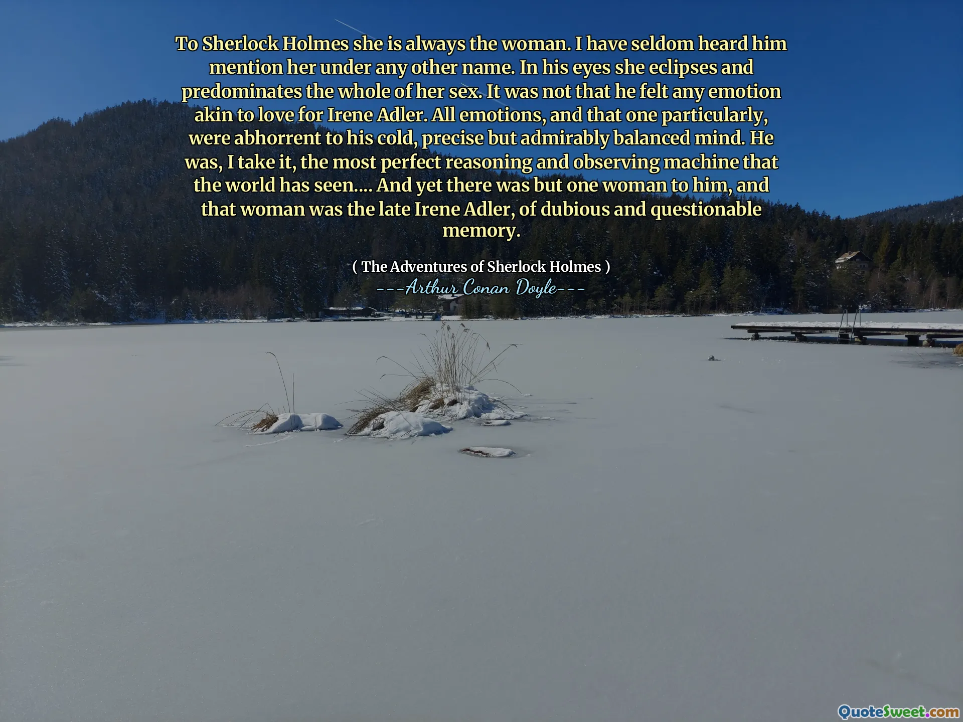 To Sherlock Holmes she is always the woman. I have seldom heard him mention her under any other name. In his eyes she eclipses and predominates the whole of her sex. It was not that he felt any emotion akin to love for Irene Adler. All emotions, and that one particularly, were abhorrent to his cold, precise but admirably balanced mind. He was, I take it, the most perfect reasoning and observing machine that the world has seen.... And yet there was but one woman to him, and that woman was the late Irene Adler, of dubious and questionable memory.