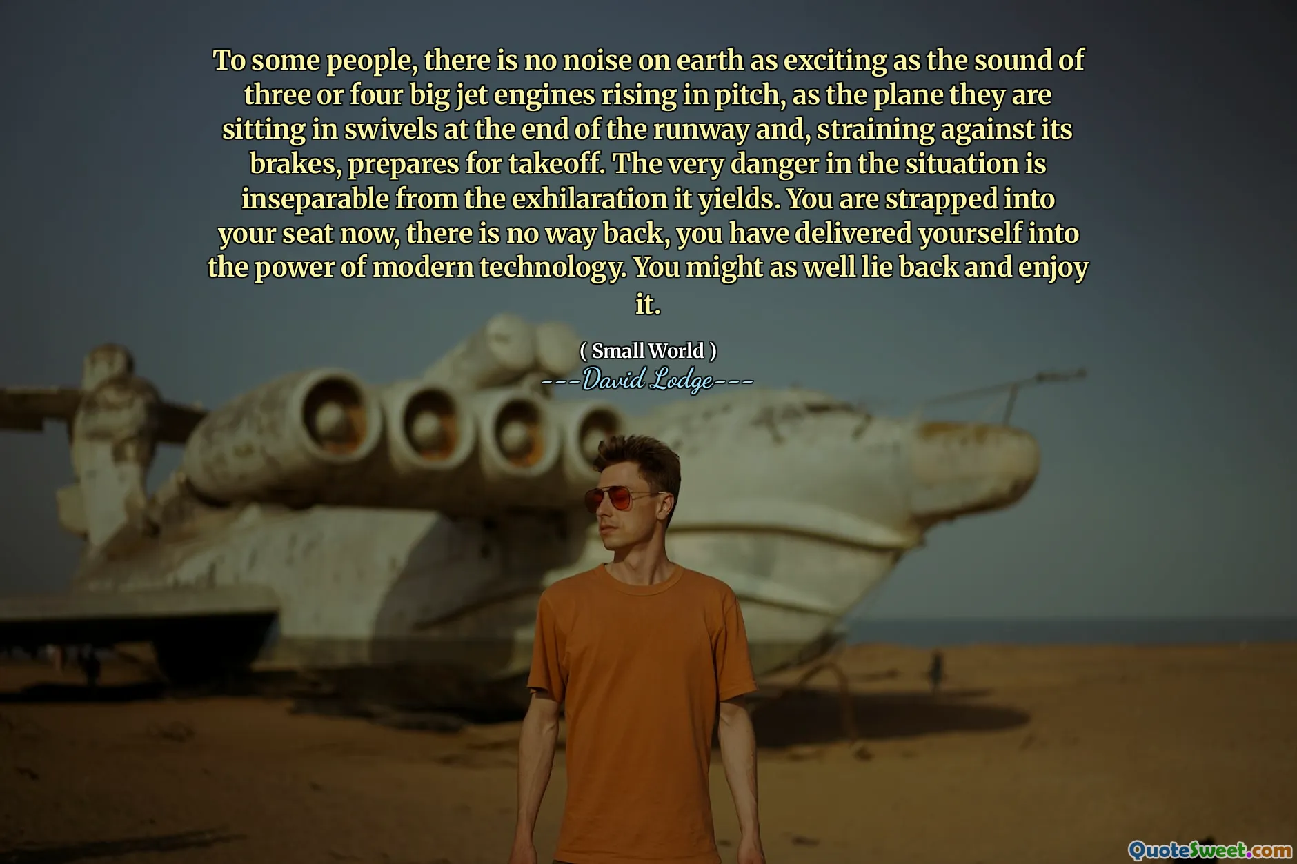 To some people, there is no noise on earth as exciting as the sound of three or four big jet engines rising in pitch, as the plane they are sitting in swivels at the end of the runway and, straining against its brakes, prepares for takeoff. The very danger in the situation is inseparable from the exhilaration it yields. You are strapped into your seat now, there is no way back, you have delivered yourself into the power of modern technology. You might as well lie back and enjoy it.