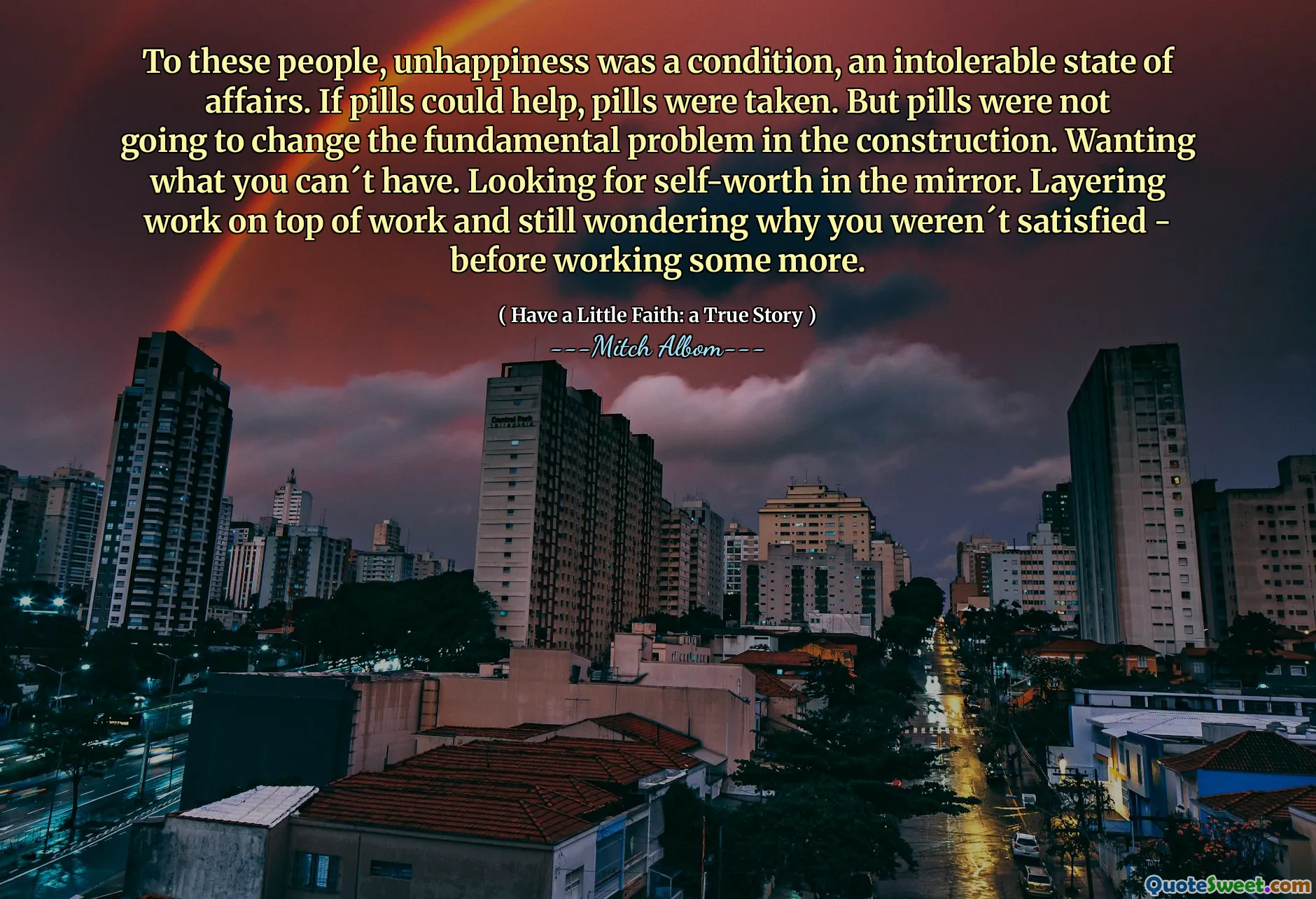 Für diese Menschen war Unglück ein Zustand, ein unerträglicher Zustand. Wenn Pillen helfen konnten, wurden Pillen genommen. An dem grundsätzlichen Problem des Baus würden die Pillen jedoch nichts ändern. Wollen, was Sie nicht haben können. Auf der Suche nach dem Selbstwertgefühl im Spiegel. Legen Sie die Arbeit auf die Arbeit und fragen Sie sich immer noch, warum Sie nicht zufrieden waren – bevor Sie noch mehr arbeiten.