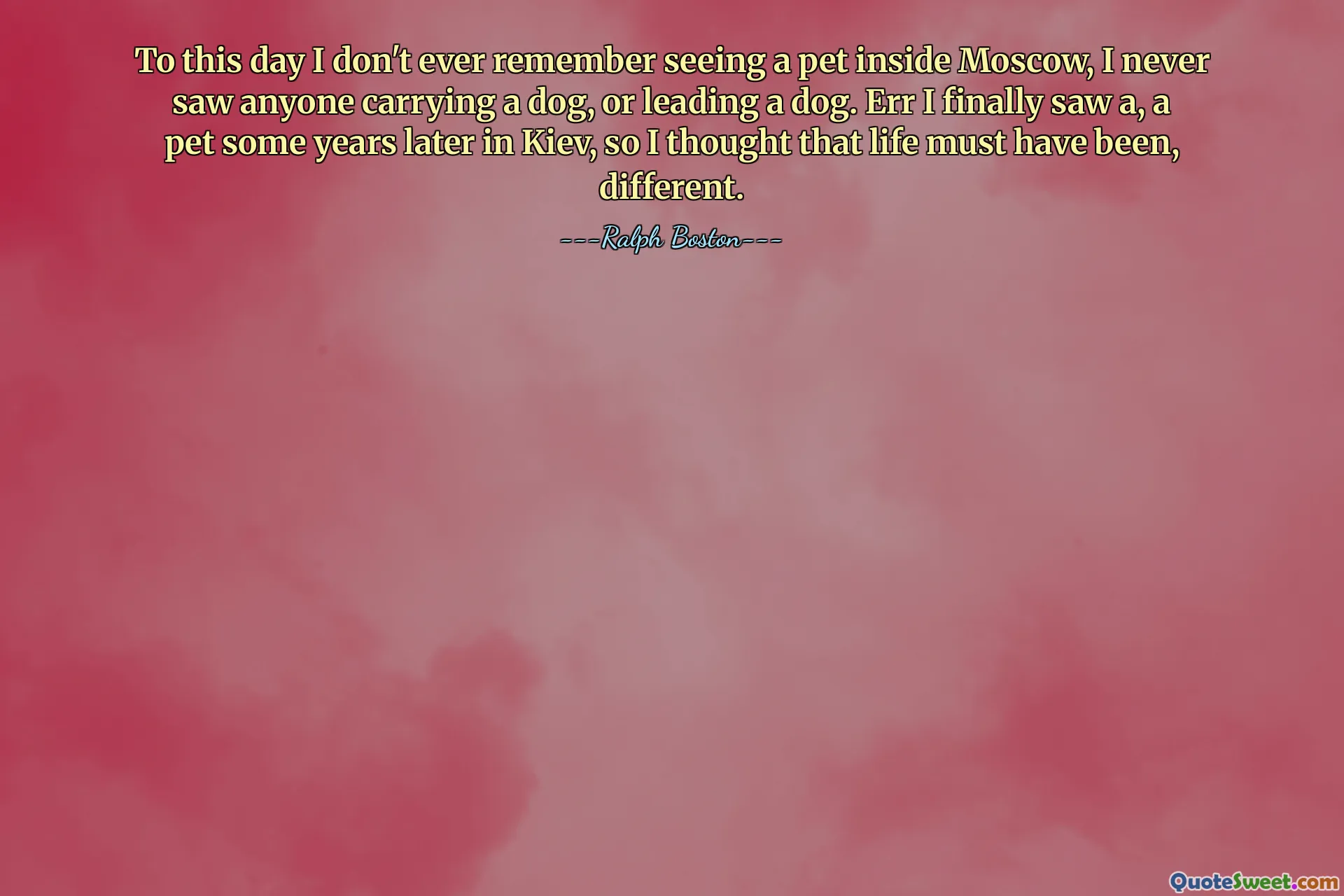 To this day I don't ever remember seeing a pet inside Moscow, I never saw anyone carrying a dog, or leading a dog. Err I finally saw a, a pet some years later in Kiev, so I thought that life must have been, different.