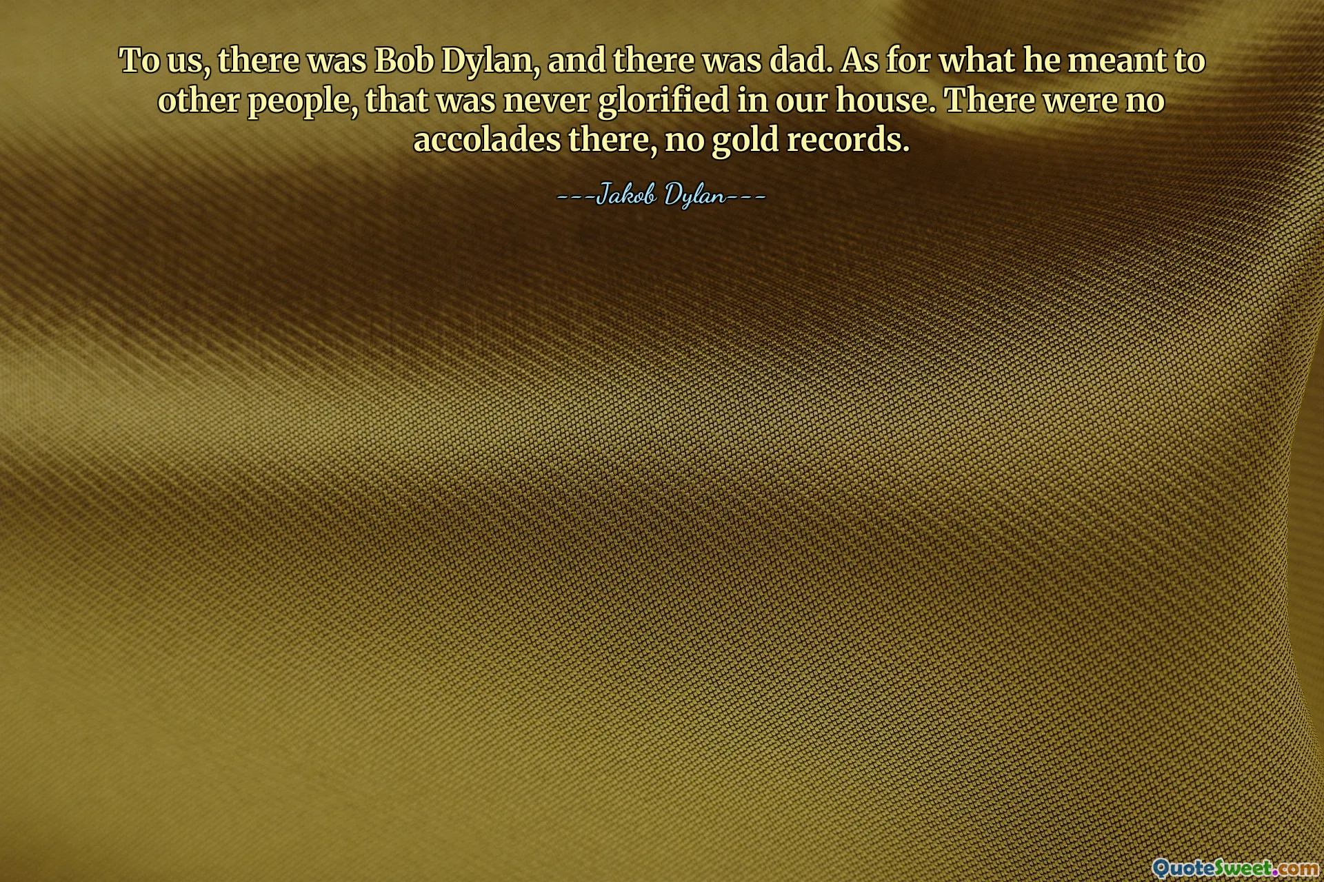 Bizim için Bob Dylan vardı, babam da vardı. Başkaları için ne ifade ettiğine gelince, bu bizim evimizde asla yüceltilmezdi. Orada hiçbir övgü ya da altın plak yoktu.