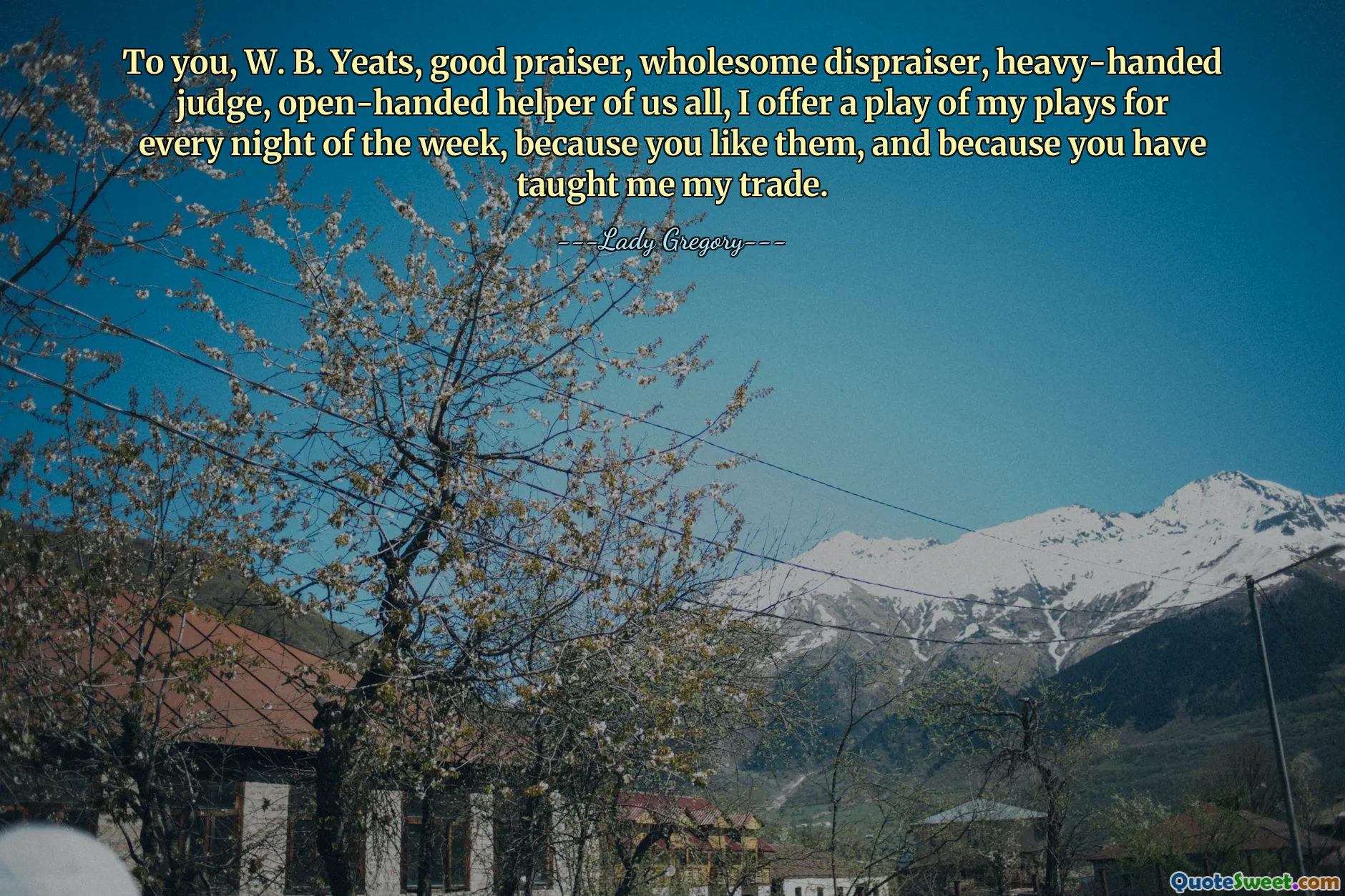 To you, W. B. Yeats, good praiser, wholesome dispraiser, heavy-handed judge, open-handed helper of us all, I offer a play of my plays for every night of the week, because you like them, and because you have taught me my trade.