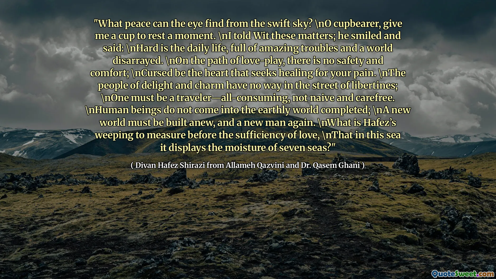 "What peace can the eye find from the swift sky? \nO cupbearer, give me a cup to rest a moment. \nI told Wit these matters; he smiled and said: \nHard is the daily life, full of amazing troubles and a world disarrayed. \nOn the path of love-play, there is no safety and comfort; \nCursed be the heart that seeks healing for your pain. \nThe people of delight and charm have no way in the street of libertines; \nOne must be a traveler—all-consuming, not naive and carefree. \nHuman beings do not come into the earthly world completed; \nA new world must be built anew, and a new man again. \nWhat is Hafez’s weeping to measure before the sufficiency of love, \nThat in this sea it displays the moisture of seven seas?"