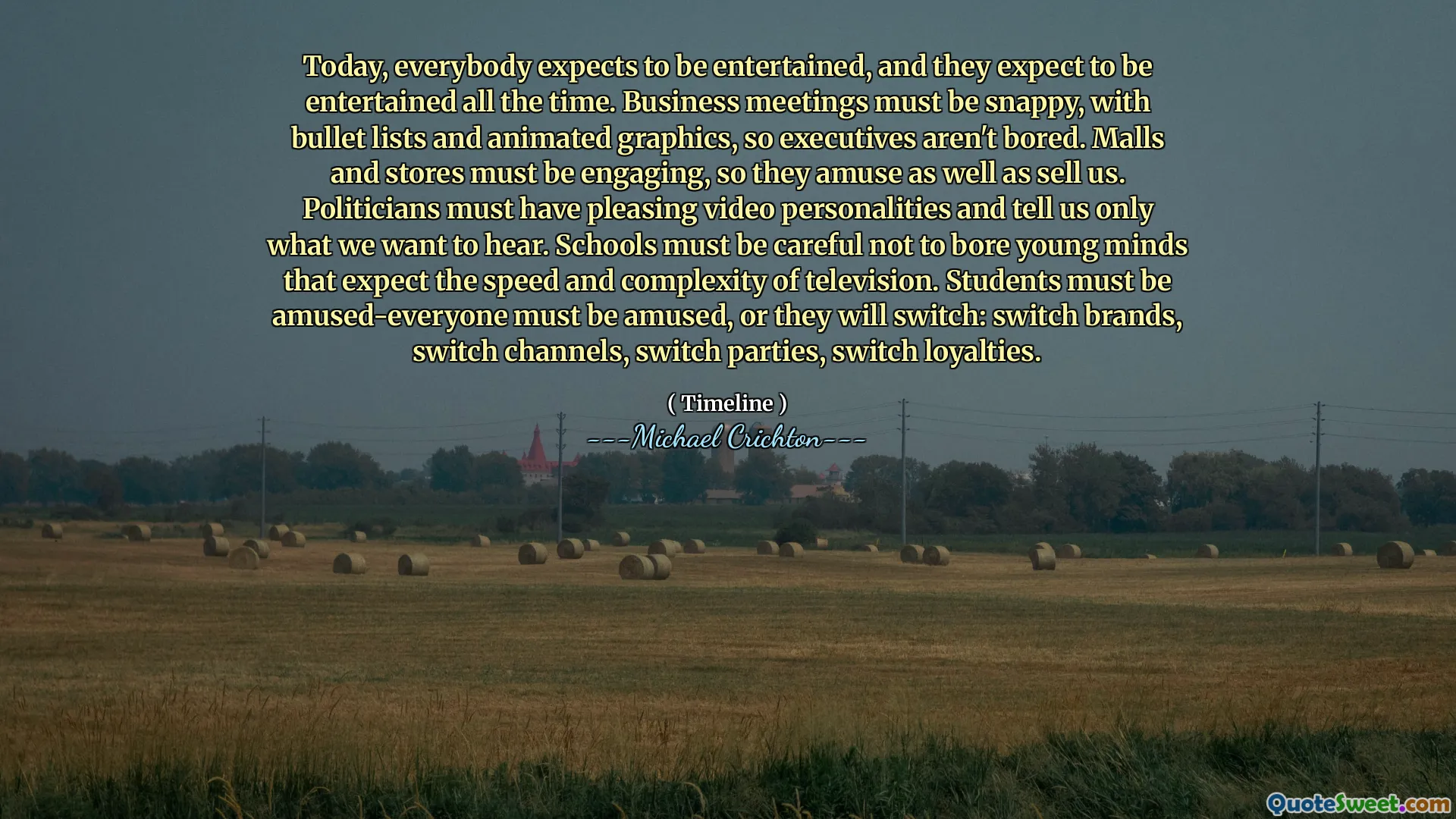 今天，每个人都希望能娱乐，他们希望一直娱乐。商务会议必须是活泼的，带有子弹列表和动画图形，因此高管们并不感到无聊。购物中心和商店必须吸引人，因此他们娱乐并卖掉我们。政客必须具有令人愉悦的视频个性，并只告诉我们我们想听的内容。学校必须小心，不要让年轻的思想期望电视的速度和复杂性。必须让学生逗乐 - 每个人都必须逗乐，否则他们将切换：切换品牌，交换机渠道，交换机派对，切换忠诚度。