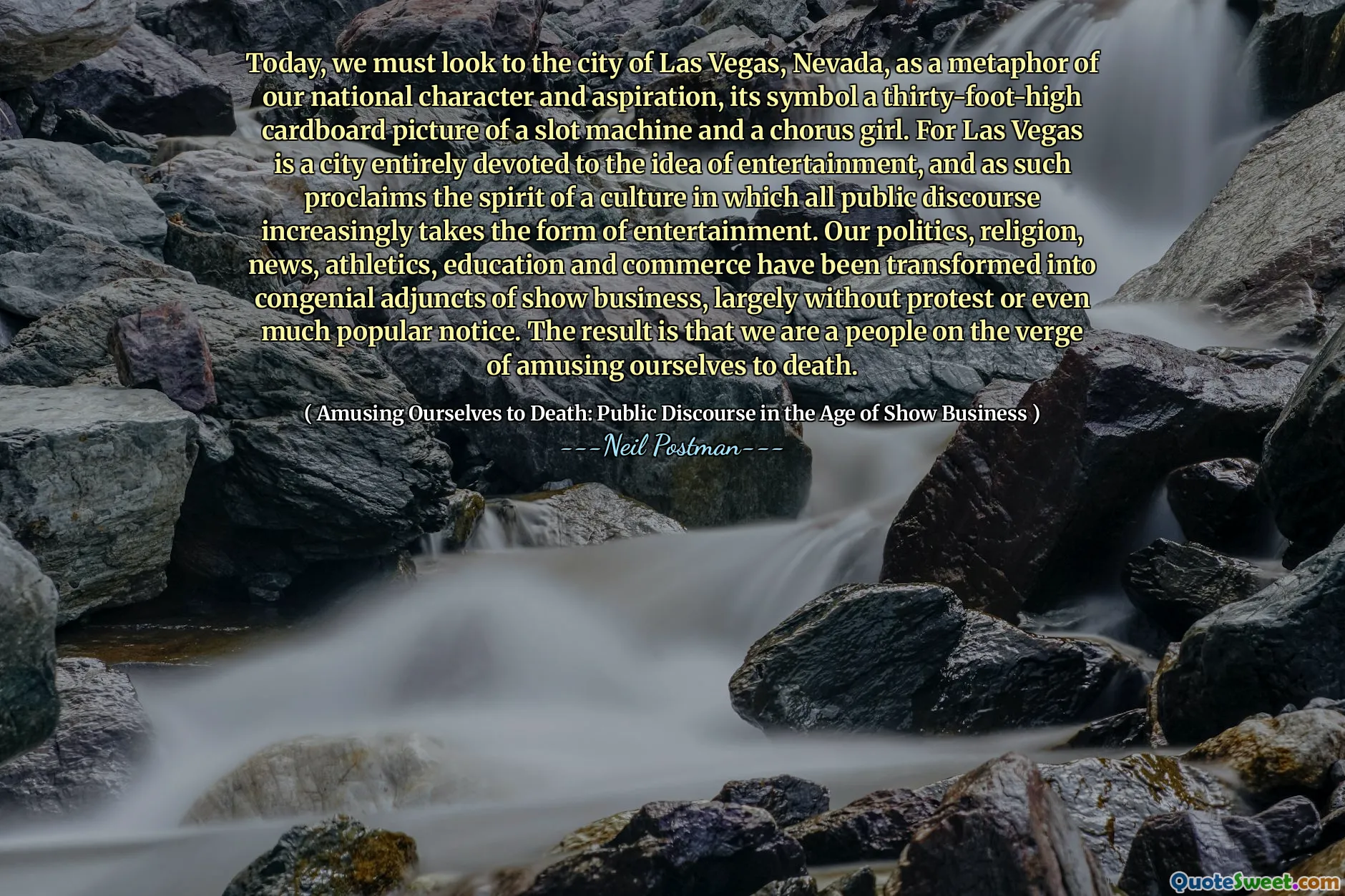 Today, we must look to the city of Las Vegas, Nevada, as a metaphor of our national character and aspiration, its symbol a thirty-foot-high cardboard picture of a slot machine and a chorus girl. For Las Vegas is a city entirely devoted to the idea of entertainment, and as such proclaims the spirit of a culture in which all public discourse increasingly takes the form of entertainment. Our politics, religion, news, athletics, education and commerce have been transformed into congenial adjuncts of show business, largely without protest or even much popular notice. The result is that we are a people on the verge of amusing ourselves to death.