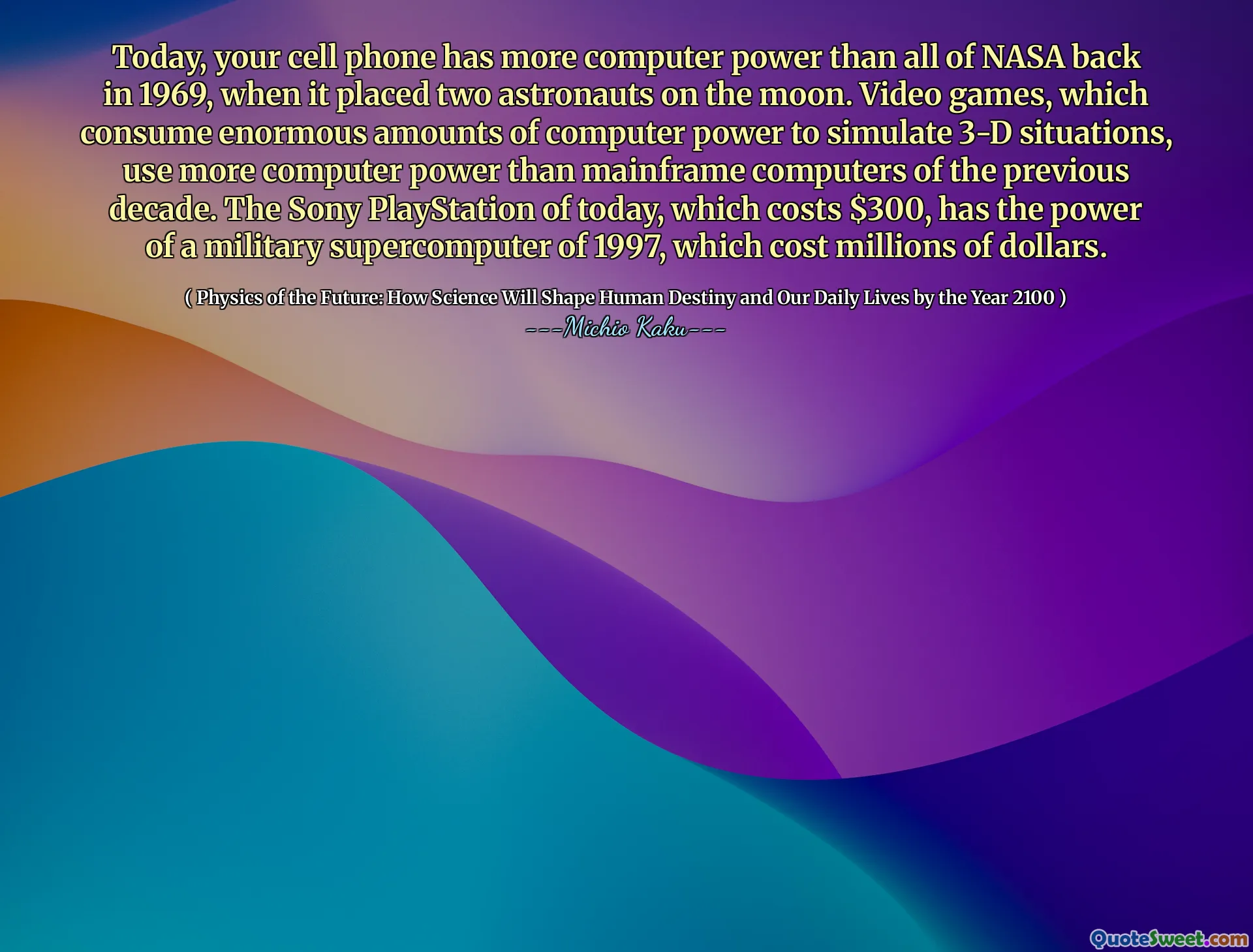 Today, your cell phone has more computer power than all of NASA back in 1969, when it placed two astronauts on the moon. Video games, which consume enormous amounts of computer power to simulate 3-D situations, use more computer power than mainframe computers of the previous decade. The Sony PlayStation of today, which costs $300, has the power of a military supercomputer of 1997, which cost millions of dollars.