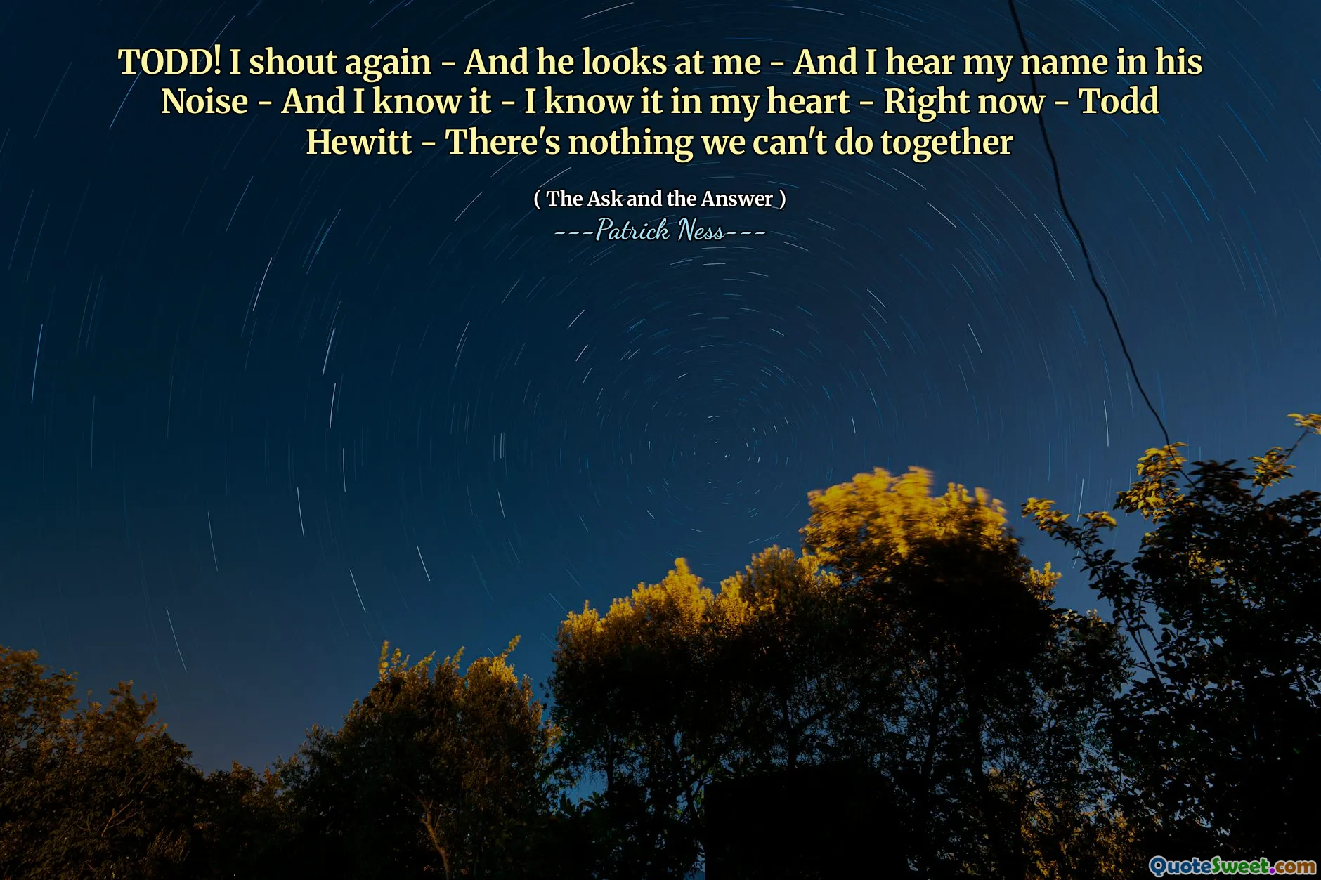 TODD! I shout again - And he looks at me - And I hear my name in his Noise - And I know it - I know it in my heart - Right now - Todd Hewitt - There's nothing we can't do together