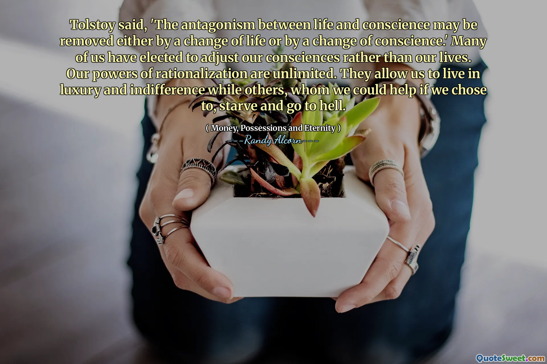 Tolstoy said, 'The antagonism between life and conscience may be removed either by a change of life or by a change of conscience.' Many of us have elected to adjust our consciences rather than our lives. Our powers of rationalization are unlimited. They allow us to live in luxury and indifference while others, whom we could help if we chose to, starve and go to hell.