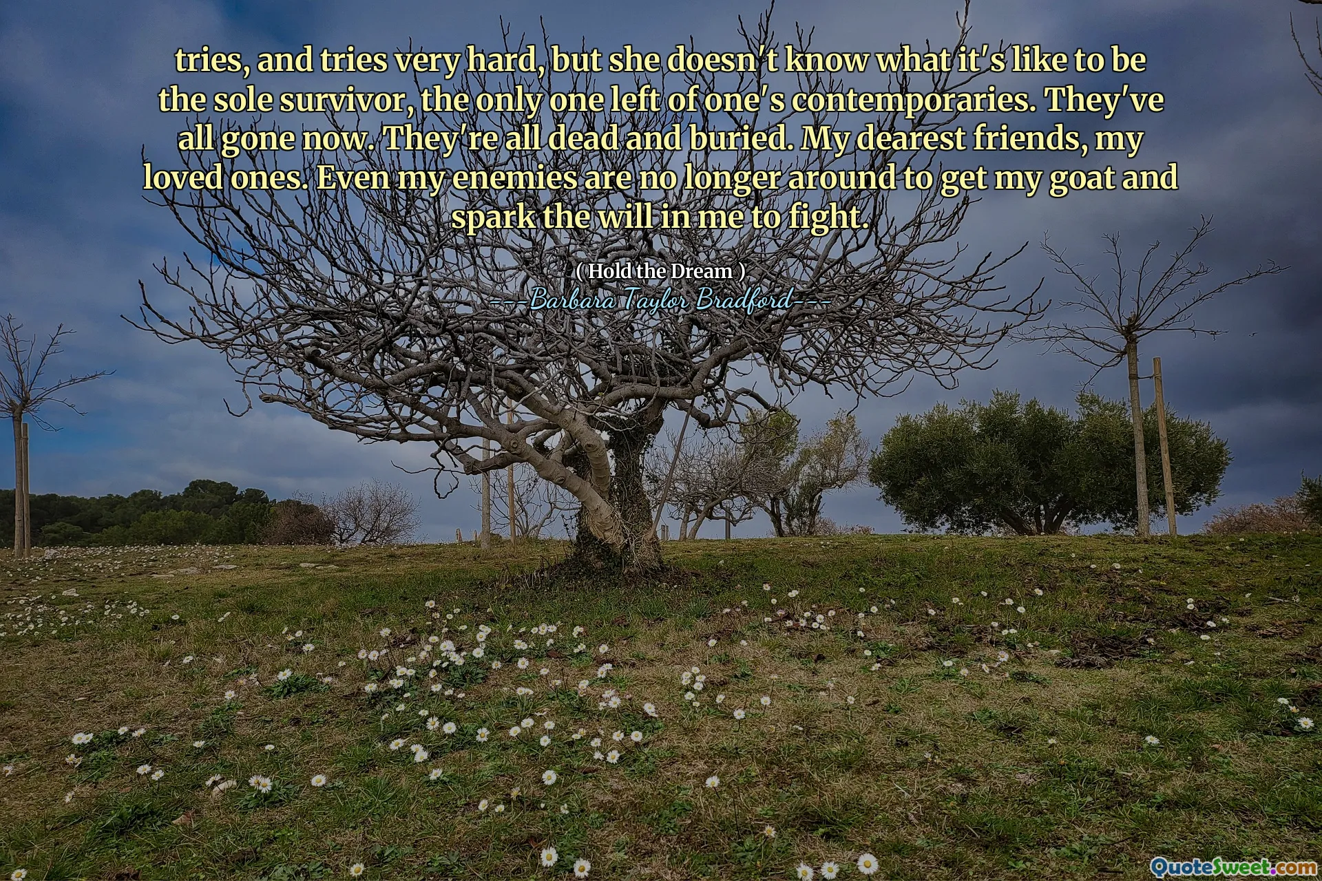 tries, and tries very hard, but she doesn't know what it's like to be the sole survivor, the only one left of one's contemporaries. They've all gone now. They're all dead and buried. My dearest friends, my loved ones. Even my enemies are no longer around to get my goat and spark the will in me to fight.