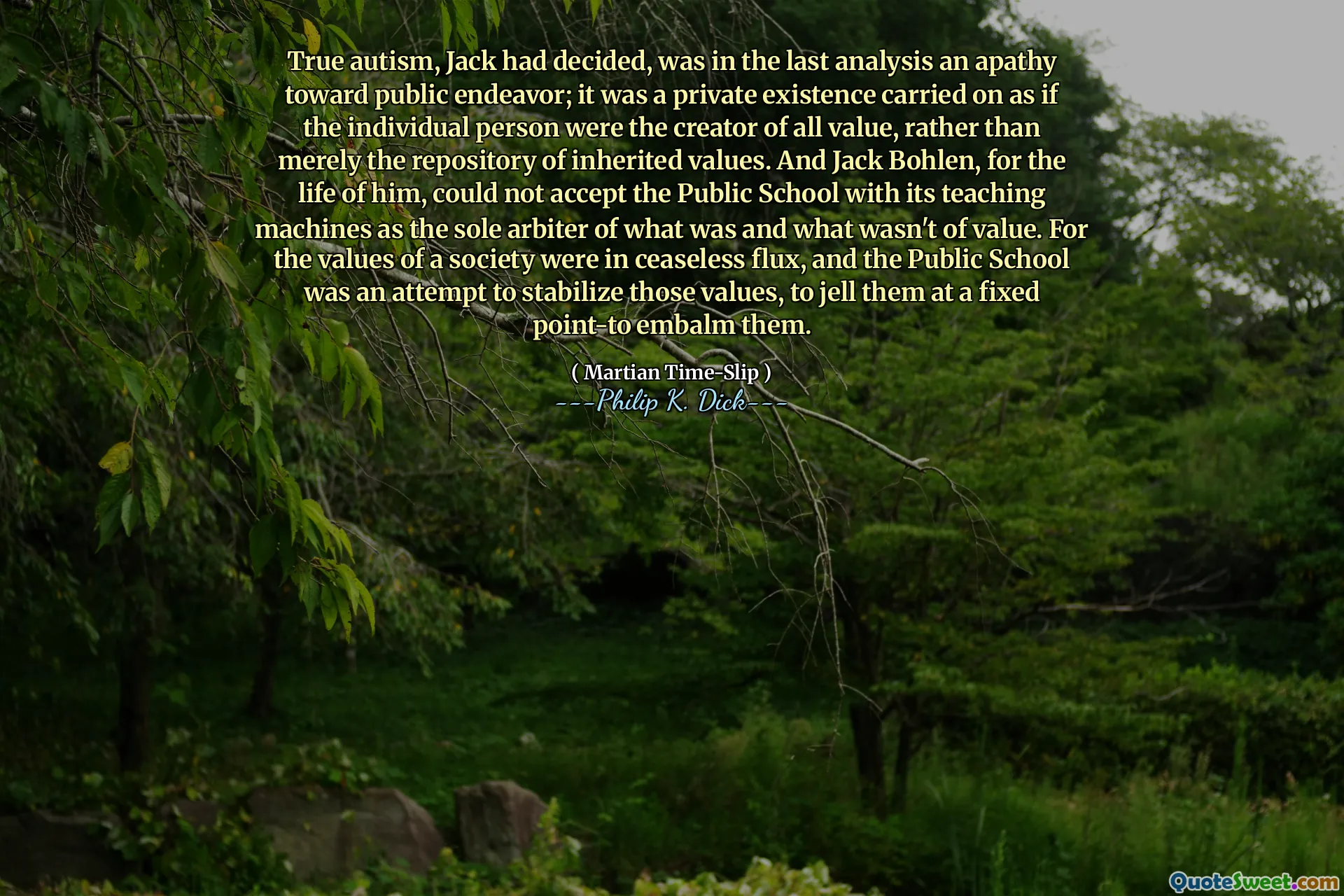 Sann autism, hade Jack beslutat, var i den sista analysen en apati mot allmän strävan; Det var en privat existens som fortsatte som om den enskilda personen var skaparen av allt värde, snarare än bara förvaret med ärvda värden. Och Jack Bohlen, för honom, kunde inte acceptera den offentliga skolan med sina undervisningsmaskiner som den enda domaren för vad som var och vad som inte var av värde. För ett samhälls värden var i oavbrutet flöde, och den offentliga skolan var ett försök att stabilisera dessa värden, att gissa dem vid en fast punkt för att balsamera dem.