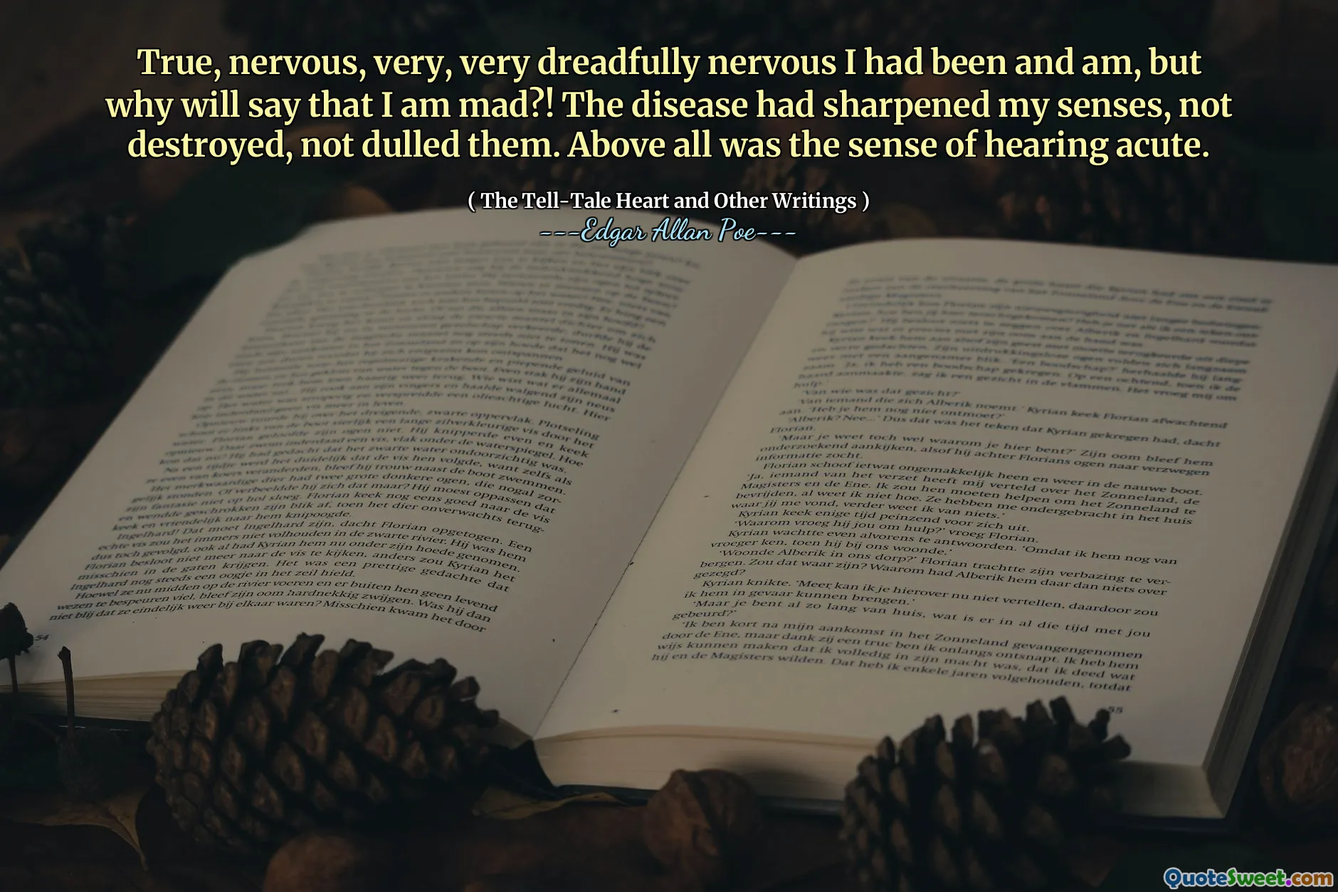True, nervous, very, very dreadfully nervous I had been and am, but why will say that I am mad?! The disease had sharpened my senses, not destroyed, not dulled them. Above all was the sense of hearing acute.