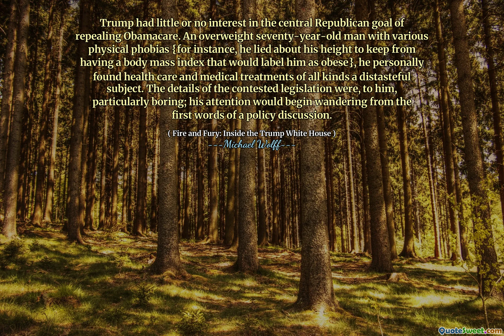 Trump had little or no interest in the central Republican goal of repealing Obamacare. An overweight seventy-year-old man with various physical phobias {for instance, he lied about his height to keep from having a body mass index that would label him as obese}, he personally found health care and medical treatments of all kinds a distasteful subject. The details of the contested legislation were, to him, particularly boring; his attention would begin wandering from the first words of a policy discussion.