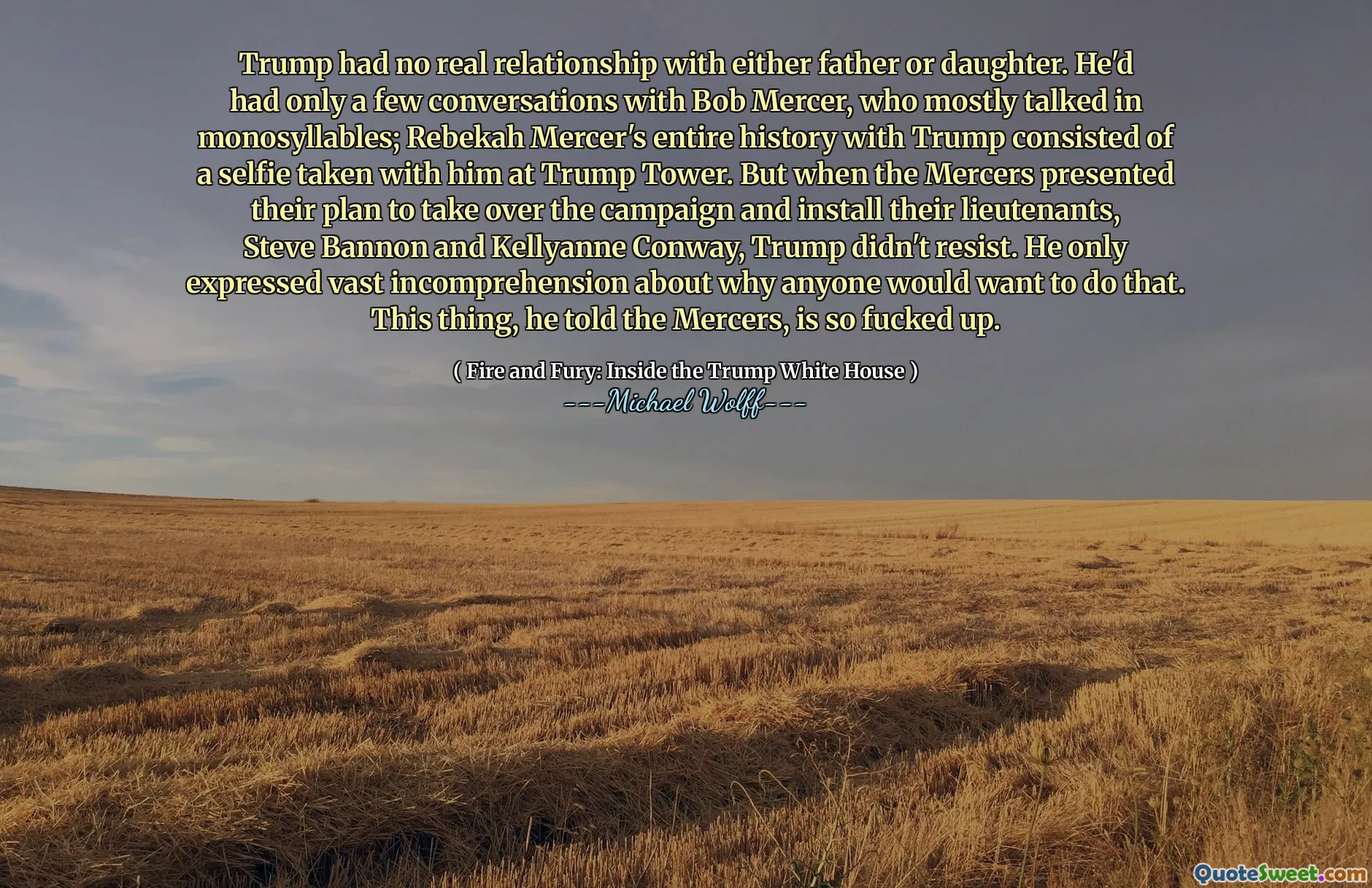 Trump had no real relationship with either father or daughter. He'd had only a few conversations with Bob Mercer, who mostly talked in monosyllables; Rebekah Mercer's entire history with Trump consisted of a selfie taken with him at Trump Tower. But when the Mercers presented their plan to take over the campaign and install their lieutenants, Steve Bannon and Kellyanne Conway, Trump didn't resist. He only expressed vast incomprehension about why anyone would want to do that. This thing, he told the Mercers, is so fucked up.