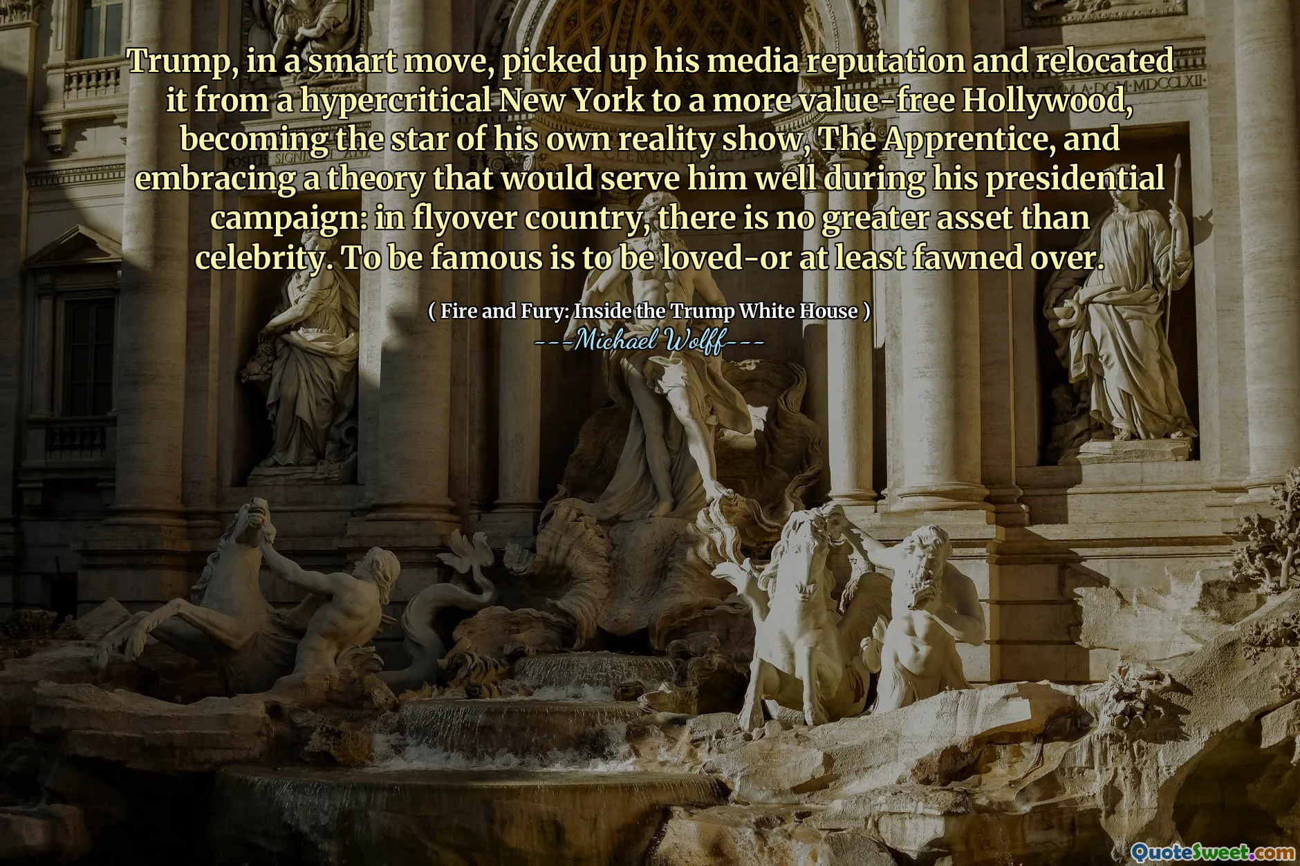 Trump, in a smart move, picked up his media reputation and relocated it from a hypercritical New York to a more value-free Hollywood, becoming the star of his own reality show, The Apprentice, and embracing a theory that would serve him well during his presidential campaign: in flyover country, there is no greater asset than celebrity. To be famous is to be loved-or at least fawned over.