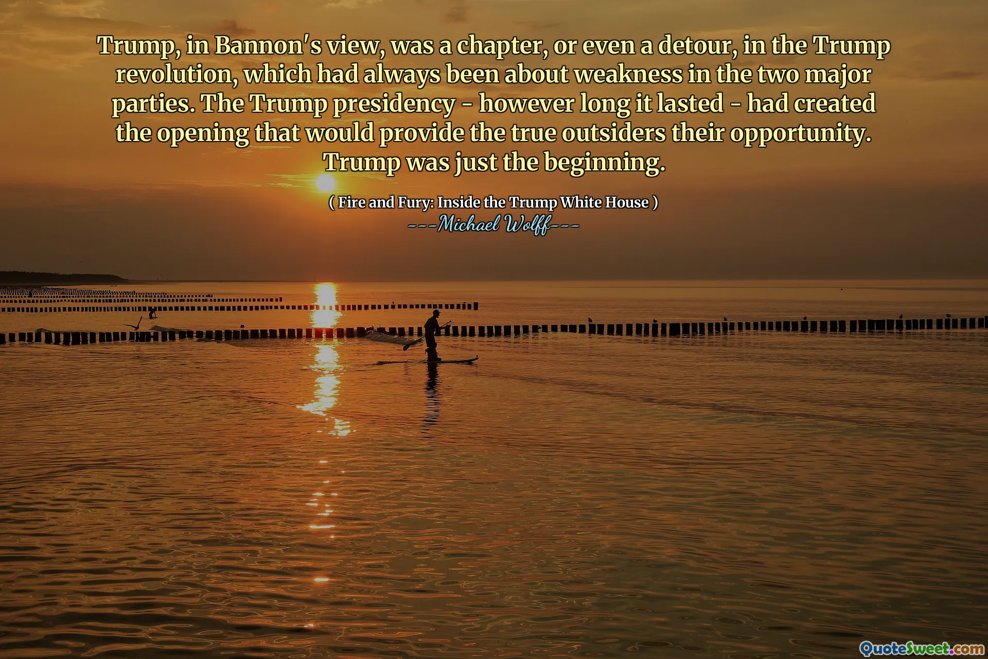 Trump, in Bannon's view, was a chapter, or even a detour, in the Trump revolution, which had always been about weakness in the two major parties. The Trump presidency - however long it lasted - had created the opening that would provide the true outsiders their opportunity. Trump was just the beginning.