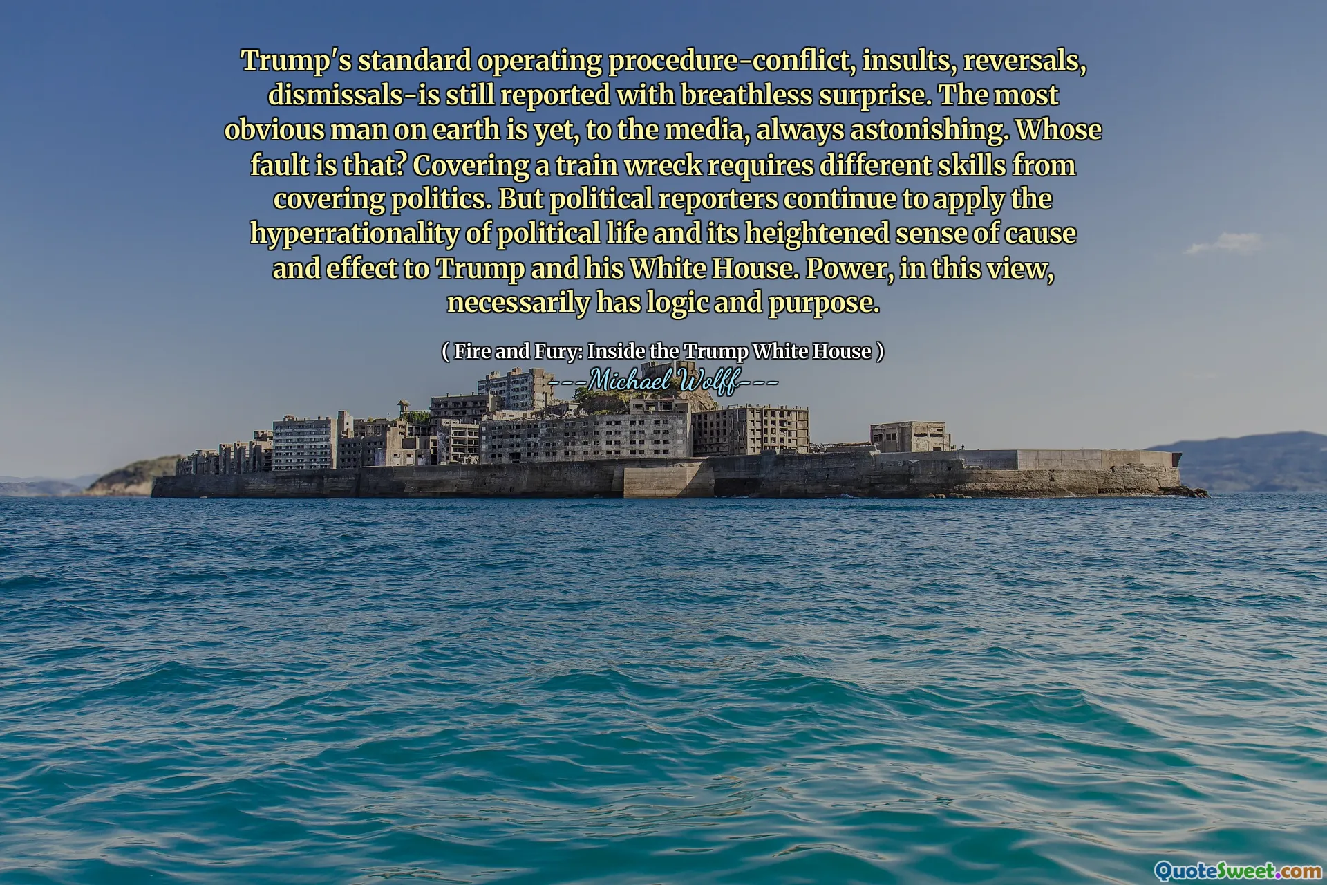 Trump's standard operating procedure-conflict, insults, reversals, dismissals-is still reported with breathless surprise. The most obvious man on earth is yet, to the media, always astonishing. Whose fault is that? Covering a train wreck requires different skills from covering politics. But political reporters continue to apply the hyperrationality of political life and its heightened sense of cause and effect to Trump and his White House. Power, in this view, necessarily has logic and purpose.