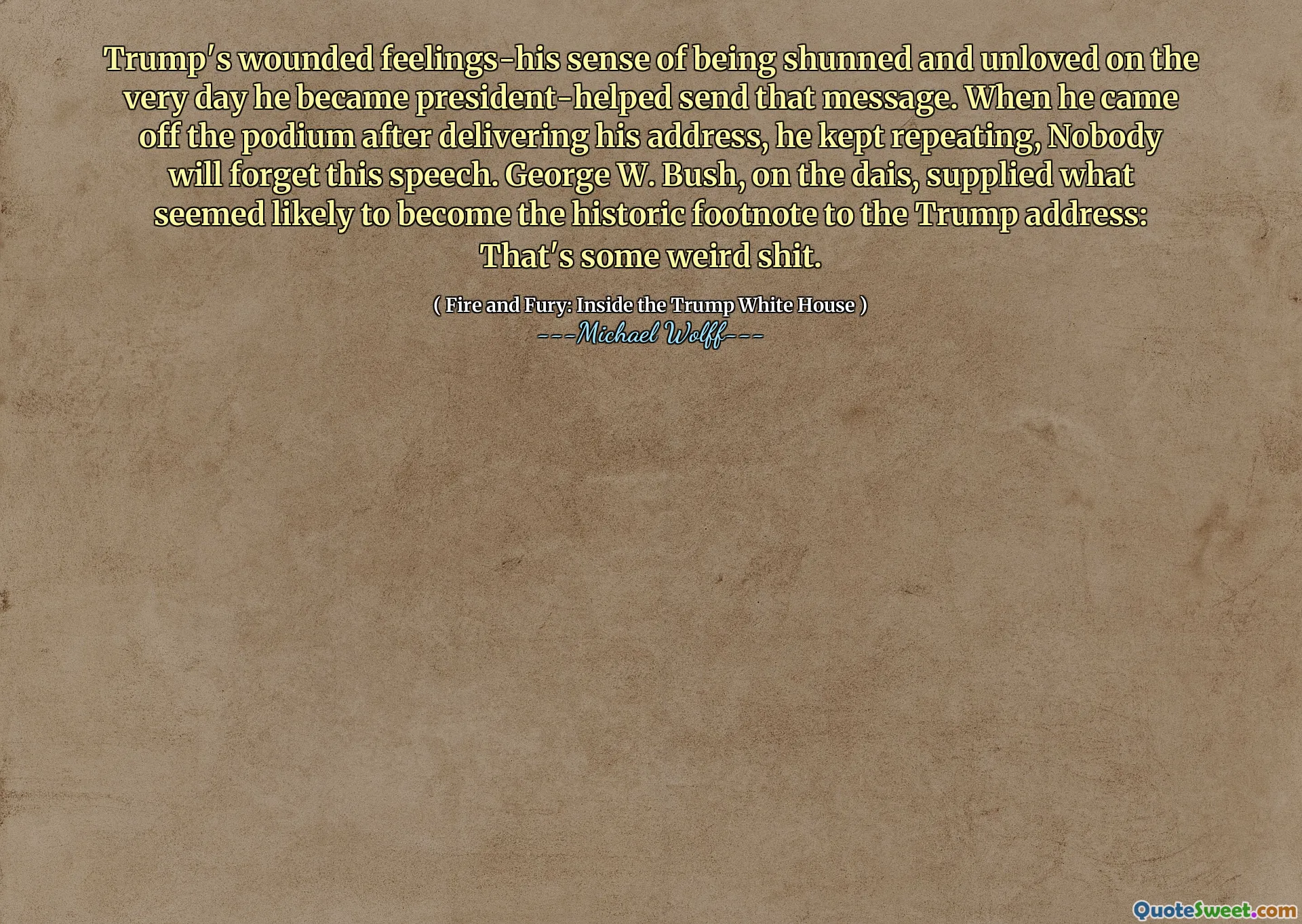 Trump's wounded feelings-his sense of being shunned and unloved on the very day he became president-helped send that message. When he came off the podium after delivering his address, he kept repeating, Nobody will forget this speech. George W. Bush, on the dais, supplied what seemed likely to become the historic footnote to the Trump address: That's some weird shit.
