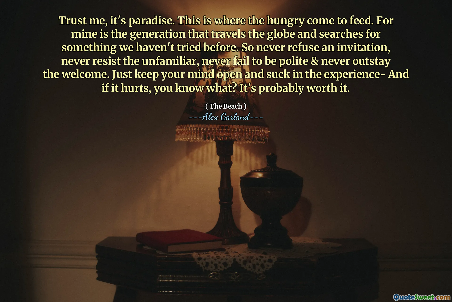 Trust me, it's paradise. This is where the hungry come to feed. For mine is the generation that travels the globe and searches for something we haven't tried before. So never refuse an invitation, never resist the unfamiliar, never fail to be polite & never outstay the welcome. Just keep your mind open and suck in the experience- And if it hurts, you know what? It's probably worth it.
