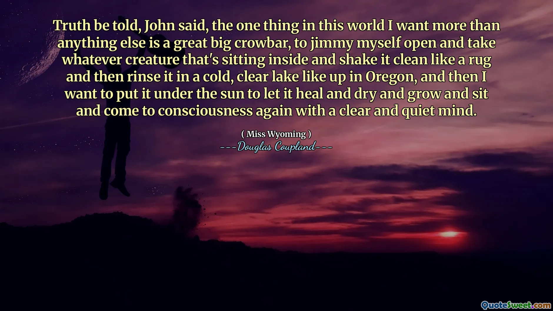 Truth be told, John said, the one thing in this world I want more than anything else is a great big crowbar, to jimmy myself open and take whatever creature that's sitting inside and shake it clean like a rug and then rinse it in a cold, clear lake like up in Oregon, and then I want to put it under the sun to let it heal and dry and grow and sit and come to consciousness again with a clear and quiet mind.