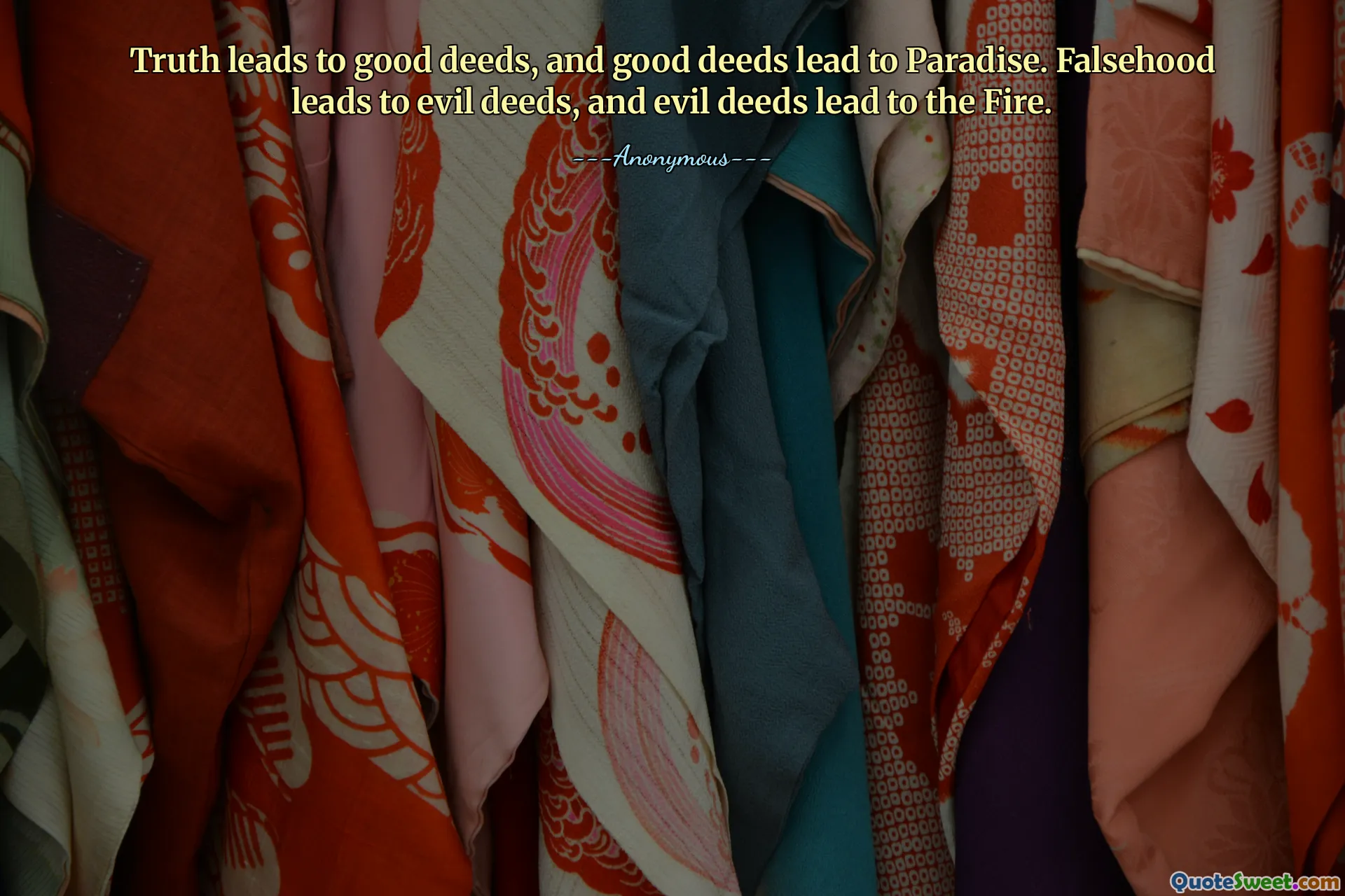 Truth leads to good deeds, and good deeds lead to Paradise. Falsehood leads to evil deeds, and evil deeds lead to the Fire.