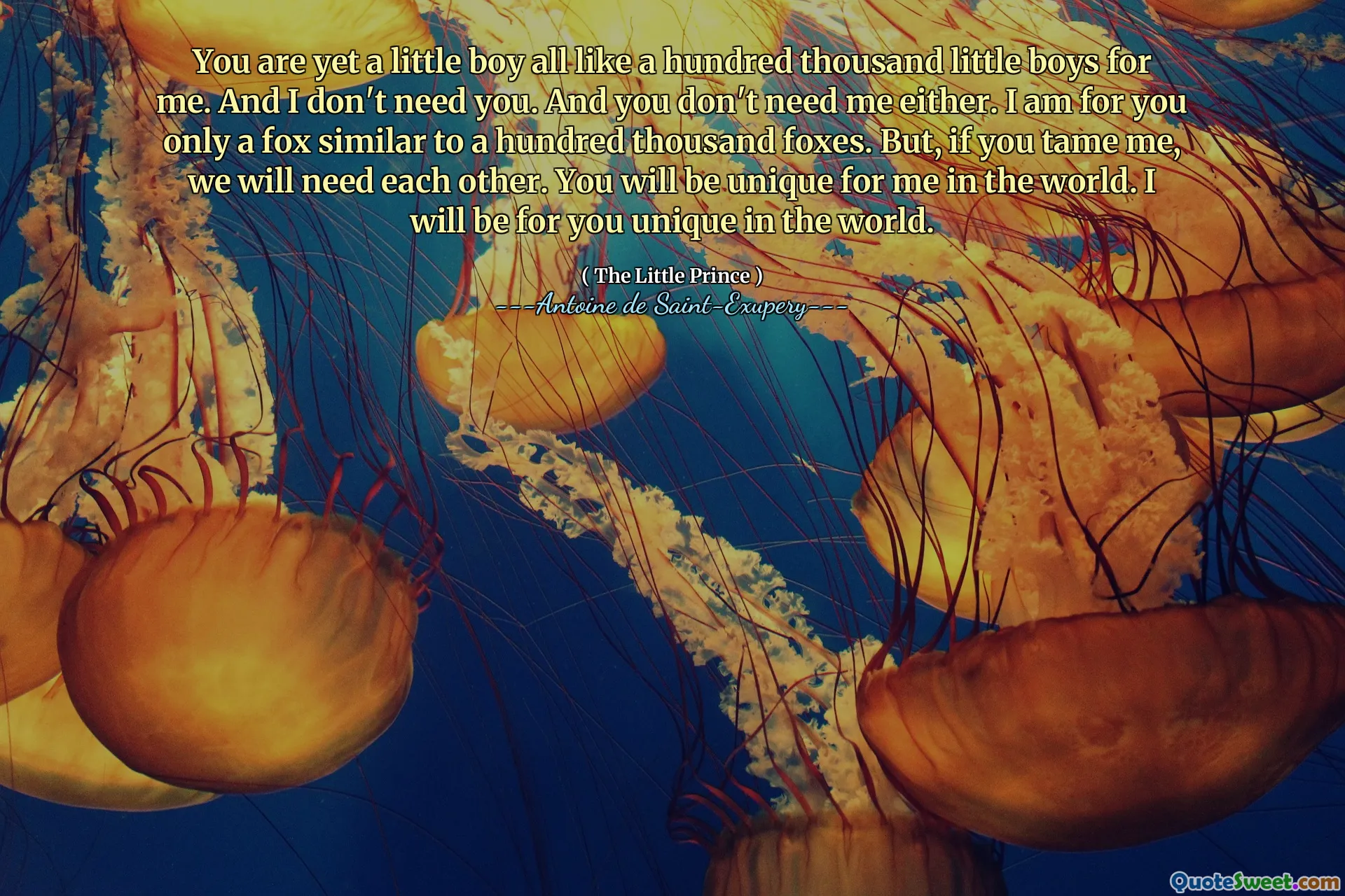You are yet a little boy all like a hundred thousand little boys for me. And I don't need you. And you don't need me either. I am for you only a fox similar to a hundred thousand foxes. But, if you tame me, we will need each other. You will be unique for me in the world. I will be for you unique in the world.