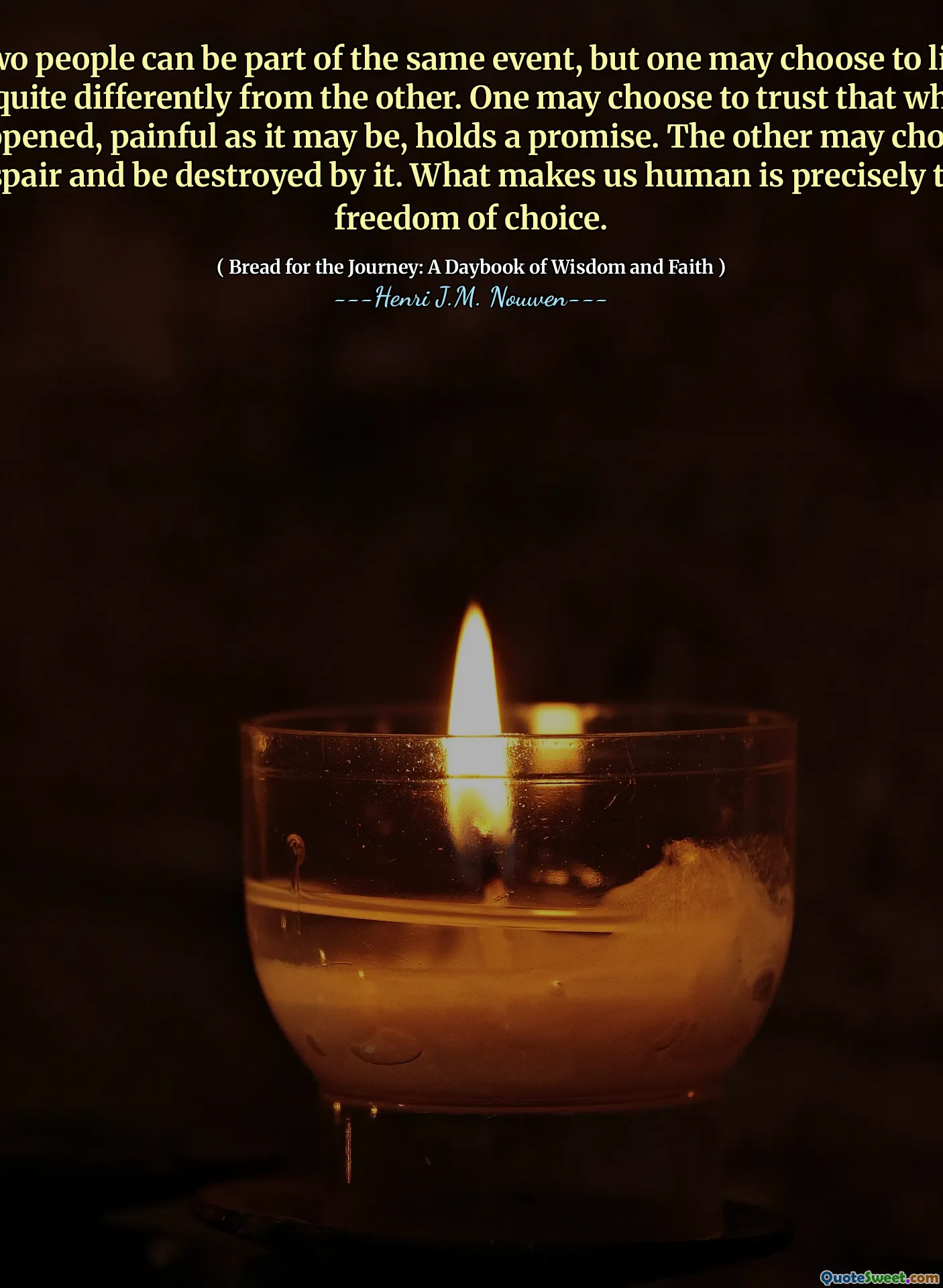 Two people can be part of the same event, but one may choose to live it quite differently from the other. One may choose to trust that what happened, painful as it may be, holds a promise. The other may choose despair and be destroyed by it. What makes us human is precisely this freedom of choice.
