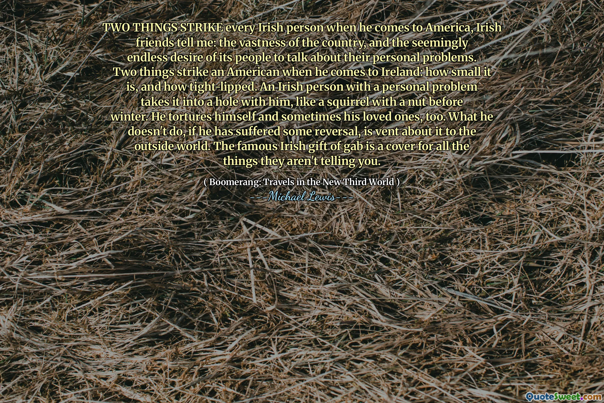 TWO THINGS STRIKE every Irish person when he comes to America, Irish friends tell me: the vastness of the country, and the seemingly endless desire of its people to talk about their personal problems. Two things strike an American when he comes to Ireland: how small it is, and how tight-lipped. An Irish person with a personal problem takes it into a hole with him, like a squirrel with a nut before winter. He tortures himself and sometimes his loved ones, too. What he doesn't do, if he has suffered some reversal, is vent about it to the outside world. The famous Irish gift of gab is a cover for all the things they aren't telling you.