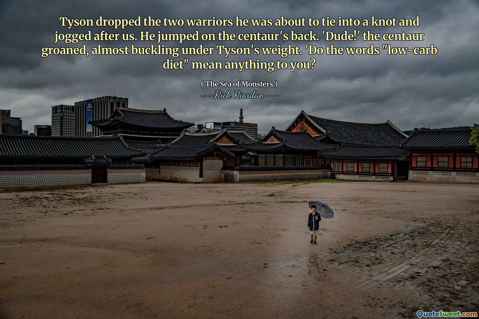 Tyson dropped the two warriors he was about to tie into a knot and jogged after us. He jumped on the centaur's back. 'Dude!' the centaur groaned, almost buckling under Tyson's weight. 'Do the words "low-carb diet" mean anything to you?