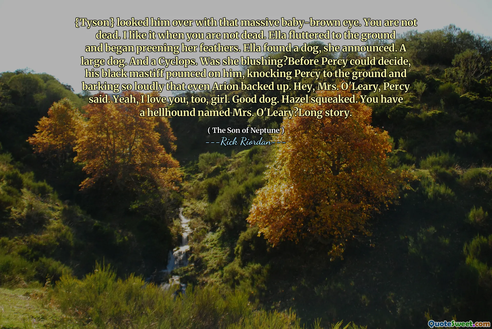 {Tyson} looked him over with that massive baby-brown eye. You are not dead. I like it when you are not dead. Ella fluttered to the ground and began preening her feathers. Ella found a dog, she announced. A large dog. And a Cyclops. Was she blushing?Before Percy could decide, his black mastiff pounced on him, knocking Percy to the ground and barking so loudly that even Arion backed up. Hey, Mrs. O'Leary, Percy said. Yeah, I love you, too, girl. Good dog. Hazel squeaked. You have a hellhound named Mrs. O'Leary?Long story.