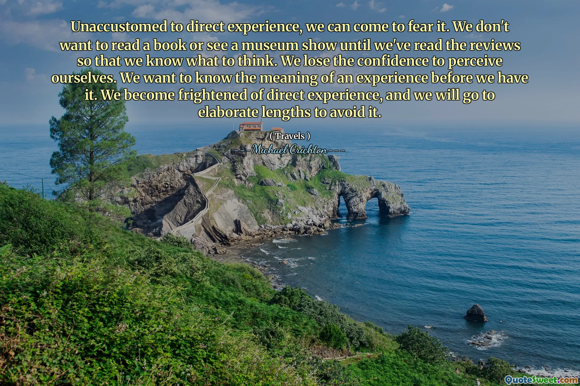 Unaccustomed to direct experience, we can come to fear it. We don't want to read a book or see a museum show until we've read the reviews so that we know what to think. We lose the confidence to perceive ourselves. We want to know the meaning of an experience before we have it. We become frightened of direct experience, and we will go to elaborate lengths to avoid it.