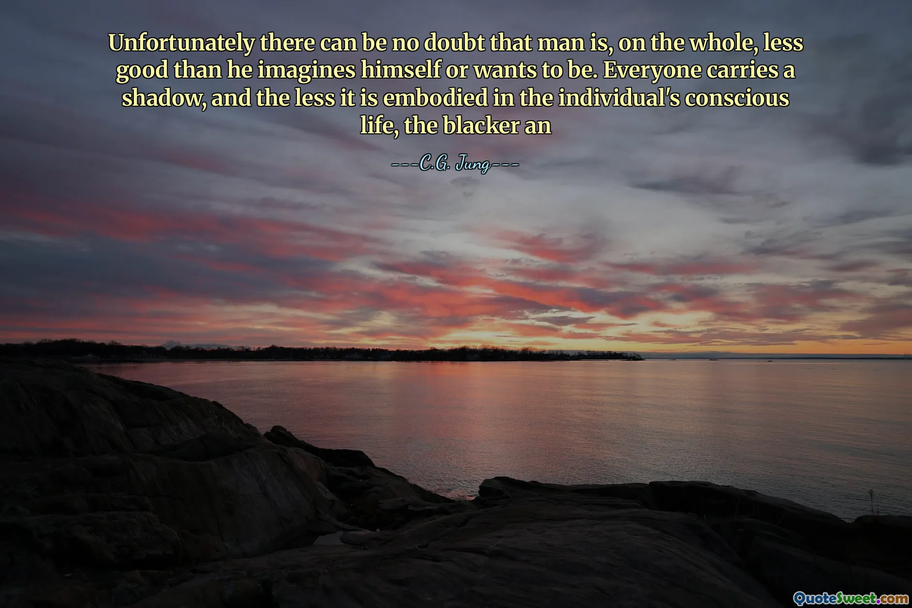 Unfortunately there can be no doubt that man is, on the whole, less good than he imagines himself or wants to be. Everyone carries a shadow, and the less it is embodied in the individual's conscious life, the blacker an
