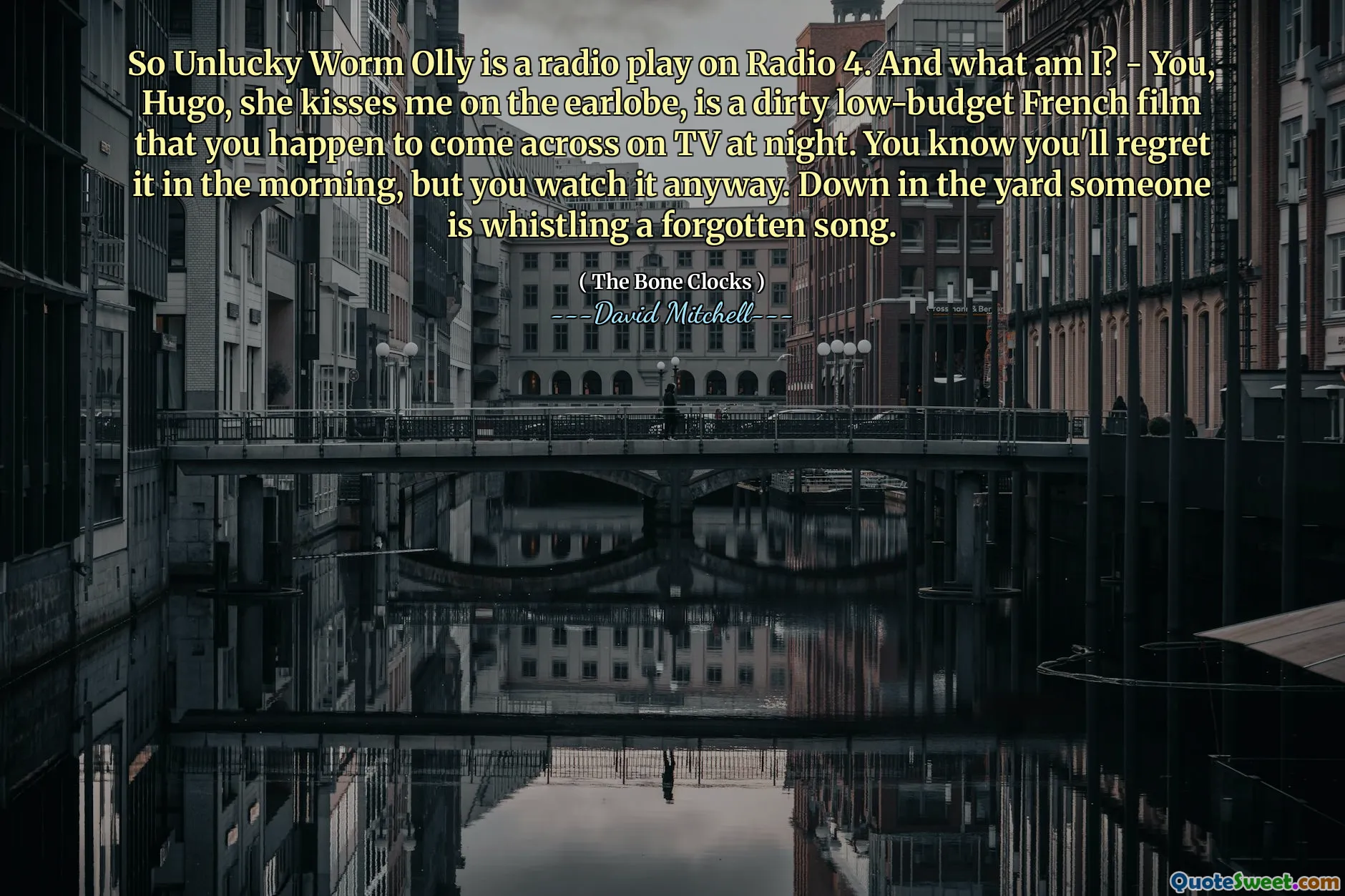 So Unlucky Worm Olly is a radio play on Radio 4. And what am I? - You, Hugo, she kisses me on the earlobe, is a dirty low-budget French film that you happen to come across on TV at night. You know you'll regret it in the morning, but you watch it anyway. Down in the yard someone is whistling a forgotten song.