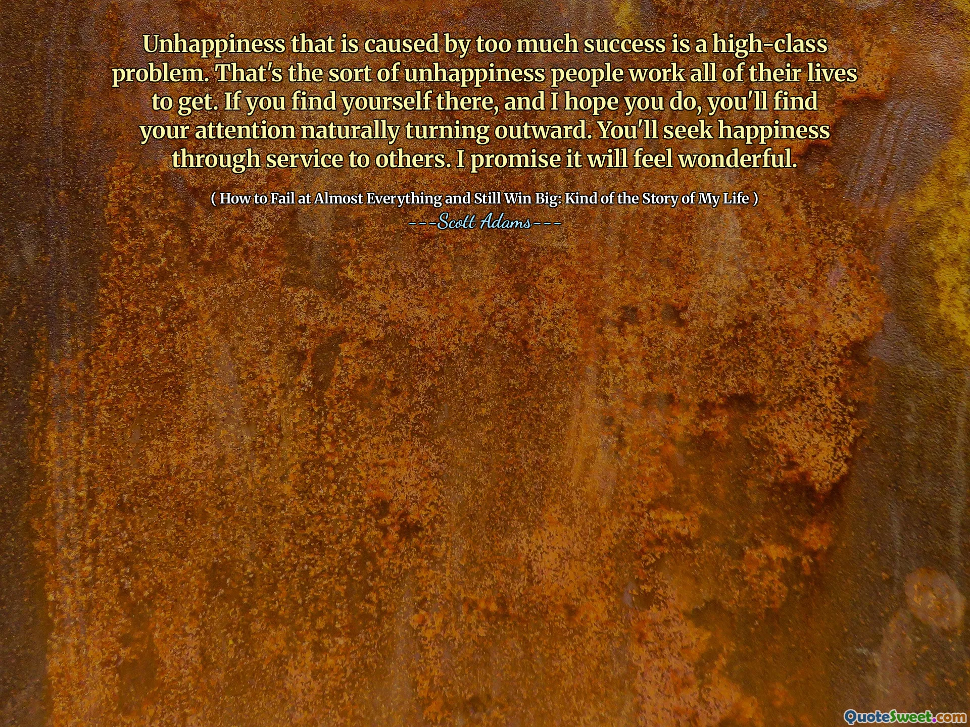 Unhappiness that is caused by too much success is a high-class problem. That's the sort of unhappiness people work all of their lives to get. If you find yourself there, and I hope you do, you'll find your attention naturally turning outward. You'll seek happiness through service to others. I promise it will feel wonderful.