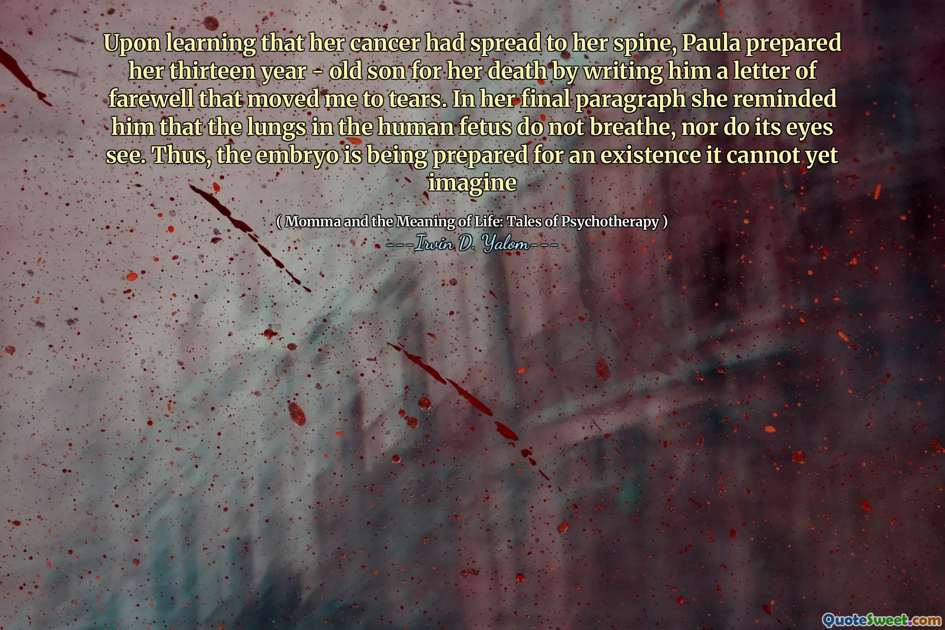 Upon learning that her cancer had spread to her spine, Paula prepared her thirteen year - old son for her death by writing him a letter of farewell that moved me to tears. In her final paragraph she reminded him that the lungs in the human fetus do not breathe, nor do its eyes see. Thus, the embryo is being prepared for an existence it cannot yet imagine
